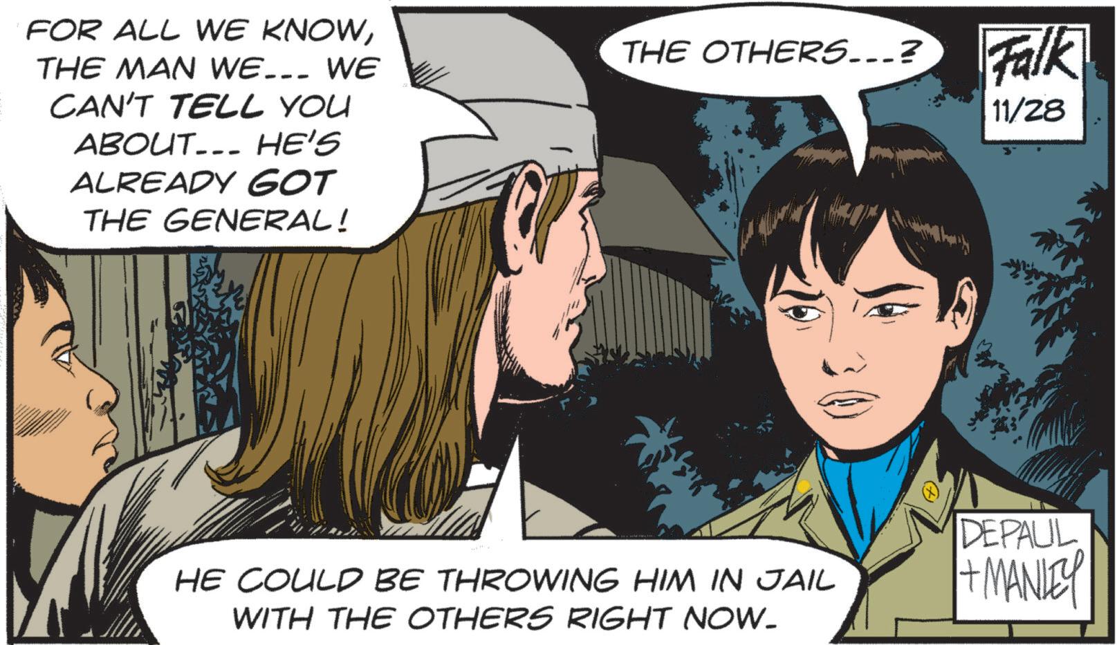 Fictional character OCR: --- FOR ALL WE KNOWTHE MAN WE... WE CAN'T TELL YOU ABOUT... HE'S ALREADY GOT THE GENERAL! THE OTHERS...? Falk 11/28 HE COULD BE THROWING HIM IN JAIL WITH THE OTHERS RIGHT NOW. DEPALIL + MANLEY --- FOR ALL WE KNOWTHE MAN WE ... WE CAN'T TELL YOU ABOUT ... HE'S ALREADY GOT THE GENERAL ! THE OTHERS ... ? Falk 11/28 HE COULD BE THROWING HIM IN JAIL WITH THE OTHERS RIGHT NOW . DEPALIL + MANLEY