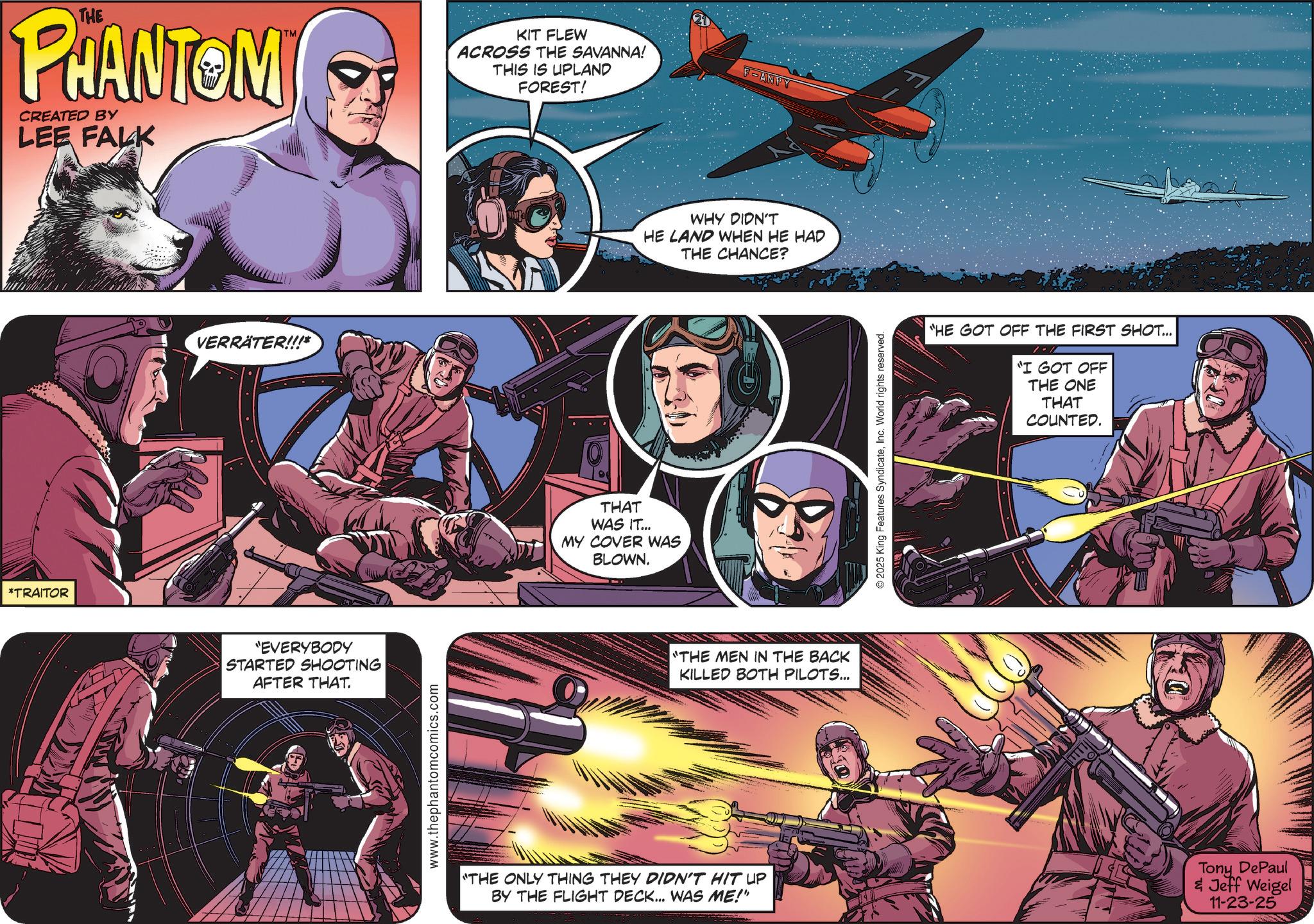 Hearing OCR: *TRAITOR THE PHANTOM CREATED BY LEE FALK VERRÄTER!!!* TM "EVERYBODY STARTED SHOOTING AFTER THAT. www.thephantomcomics.com KIT FLEW ACROSS THE SAVANNA! THIS IS UPLAND FOREST! THAT WAS IT... MY COVER WAS BLOWN. F-ANPY WHY DIDN'T HE LAND WHEN HE HAD THE CHANCE? "THE MEN IN THE BACK KILLED BOTH PILOTS... ©2025 King Features SyndicateInc. World rights reserved. HE GOT OFF THE FIRST SHOT... "I GOT OFF THE ONE THAT COUNTED. "THE ONLY THING THEY DIDN'T HIT UP BY THE FLIGHT DECK... WAS ME!" Tony DePaul & Jeff Weigel 11-23-25 * TRAITOR THE PHANTOM CREATED BY LEE FALK VERRÄTER !!! * TM " EVERYBODY STARTED SHOOTING AFTER THAT . www.thephantomcomics.com KIT FLEW ACROSS THE SAVANNA ! THIS IS UPLAND FOREST ! THAT WAS IT ... MY COVER WAS BLOWN . F - ANPY WHY DIDN'T HE LAND WHEN HE HAD THE CHANCE ? " THE MEN IN THE BACK KILLED BOTH PILOTS ... © 2025 King Features SyndicateInc. World rights reserved . HE GOT OFF THE FIRST SHOT ... " I GOT OFF THE ONE THAT COUNTED . " THE ONLY THING THEY DIDN'T HIT UP BY THE FLIGHT DECK ... WAS ME ! " Tony DePaul & Jeff Weigel 11-23-25