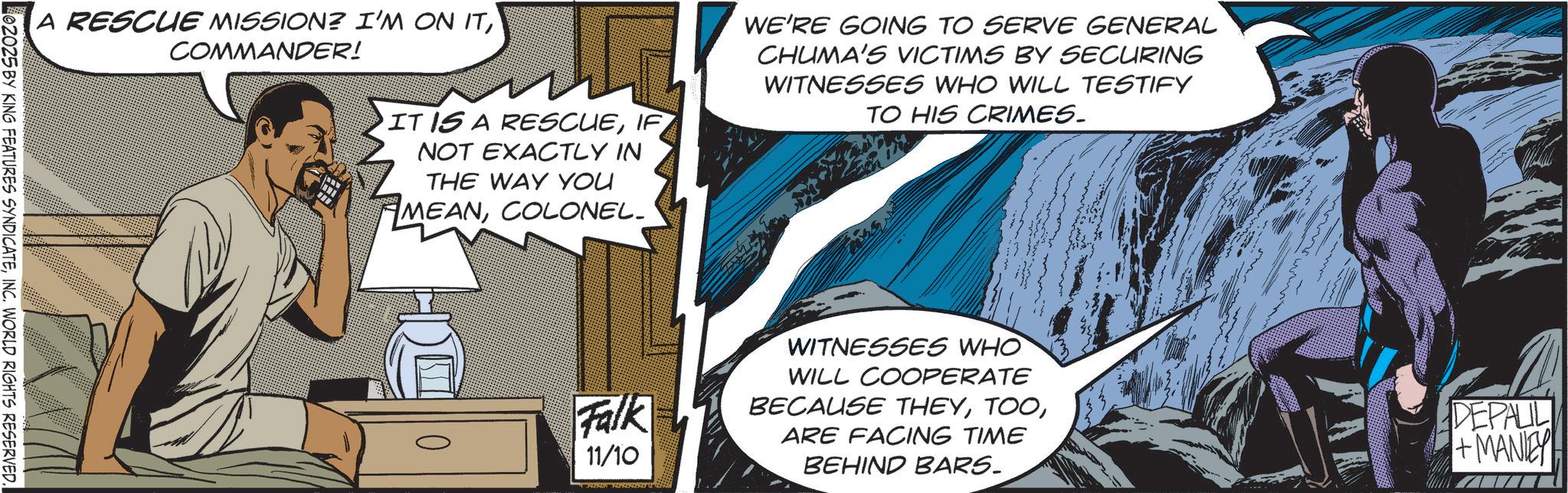 Animated cartoon OCR: A RESCUE MISSION? I'M ON ITCOMMANDER! 02025 BY KING FEATURES SYNDICATEINC. WORLD RIGHTS RESERVED. IT IS A RESCUEIF NOT EXACTLY IN THE WAY YOU MEANCOLONEL_ Falk 11/10 WE'RE GOING TO SERVE GENERAL CHUMA'S VICTIMS BY SECURING WITNESSES WHO WILL TESTIFY TO HIS CRIMES. WITNESSES WHO WILL COOPERATE BECAUSE THEYARE FACING TIME BEHIND BARS. DEPAUL +MANIEY A RESCUE MISSION ? I'M ON ITCOMMANDER ! 02025 BY KING FEATURES SYNDICATEINC . WORLD RIGHTS RESERVED . IT IS A RESCUEIF NOT EXACTLY IN THE WAY YOU MEANCOLONEL_ Falk 11/10 WE'RE GOING TO SERVE GENERAL CHUMA'S VICTIMS BY SECURING WITNESSES WHO WILL TESTIFY TO HIS CRIMES . WITNESSES WHO WILL COOPERATE BECAUSE THEYARE FACING TIME BEHIND BARS . DEPAUL + MANIEY