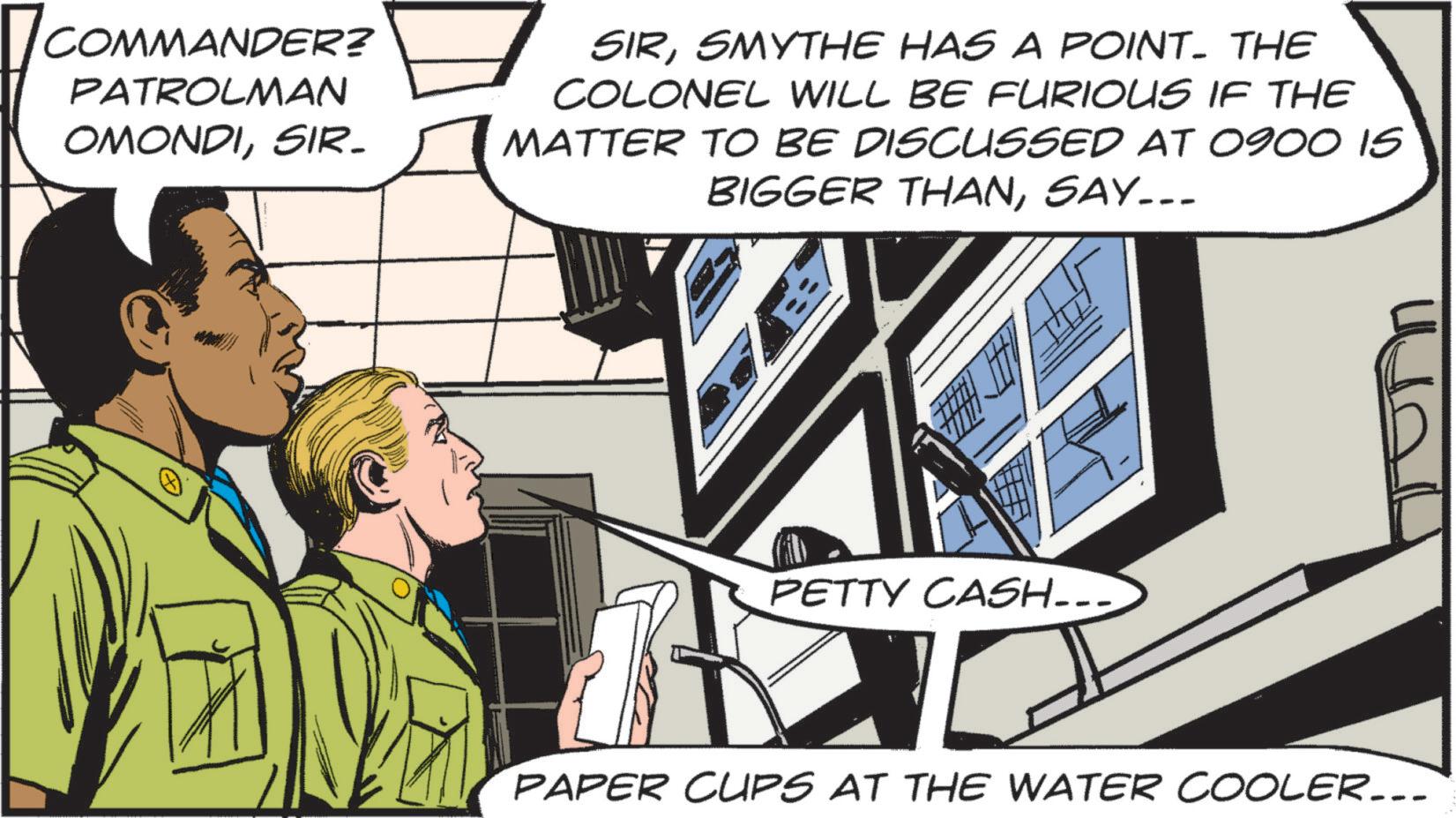 Animated cartoon OCR: [ COMMANDER? PATROLMAN OMONDISIR- SIRSMYTHE HAS A POINT. THE COLONEL WILL BE FURIOUS IF THE MATTER TO BE DISCUSSED AT 0900 15 BIGGER THANSAY... PETTY CASH... PAPER CUPS AT THE WATER COOLER... [ COMMANDER ? PATROLMAN OMONDISIR- SIRSMYTHE HAS A POINT . THE COLONEL WILL BE FURIOUS IF THE MATTER TO BE DISCUSSED AT 0900 15 BIGGER THANSAY ... PETTY CASH ... PAPER CUPS AT THE WATER COOLER ...