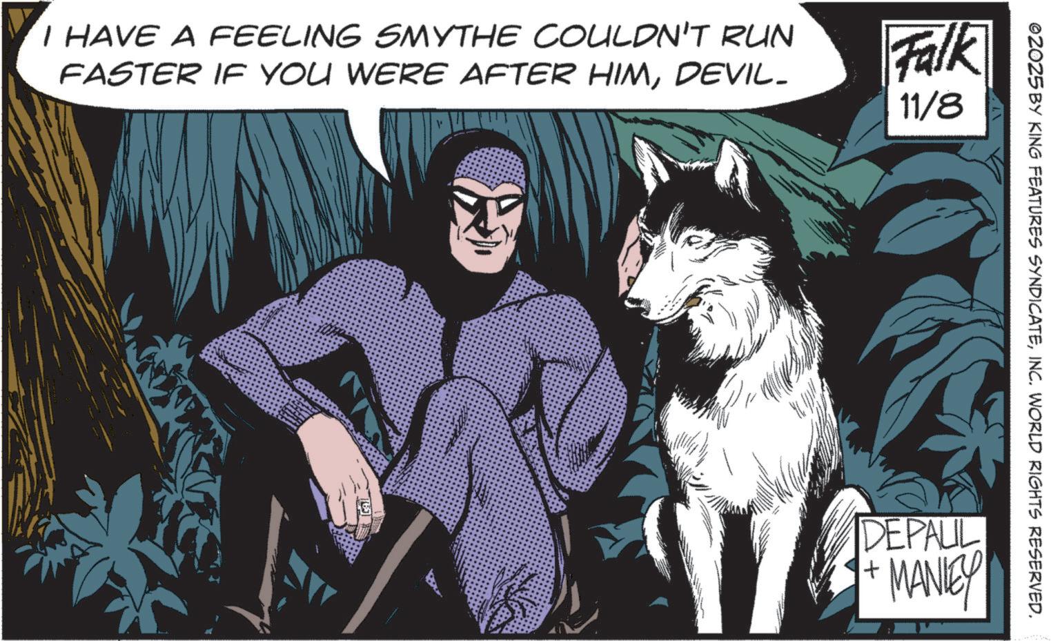 Hero OCR: I HAVE A FEELING SMYTHE COULDN'T RUN FASTER IF YOU WERE AFTER HIMDEVIL- Falk 11/8 ©2025 BY KING FEATURES SYNDICATEINC. WORLD RIGHTS RESERVED. DEPAUL + MANLEY I HAVE A FEELING SMYTHE COULDN'T RUN FASTER IF YOU WERE AFTER HIMDEVIL- Falk 11/8 © 2025 BY KING FEATURES SYNDICATEINC . WORLD RIGHTS RESERVED . DEPAUL + MANLEY