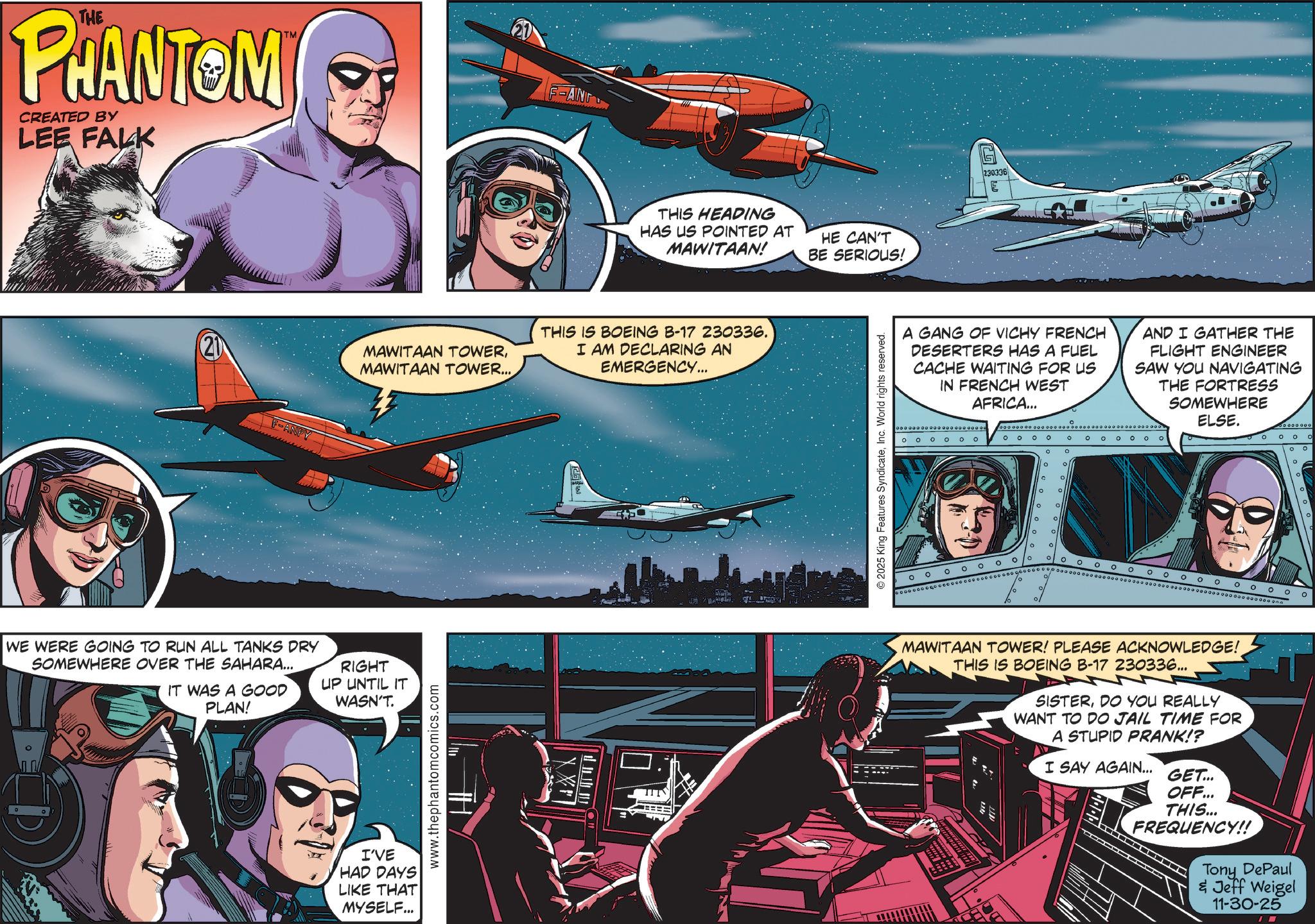 Flap OCR: THE PHANTOM CREATED BY LEE FALK 21 F-ANPY ANG THIS HEADING HAS US POINTED AT MAWITAAN! MAWITAAN TOWERMAWITAAN TOWER... THIS IS BOEING B-17 230336. I AM DECLARING AN EMERGENCY... WE WERE GOING TO RUN ALL TANKS DRY SOMEWHERE OVER THE SAHARA... IT WAS A GOOD PLAN! RIGHT UP UNTIL IT WASN'T. I'VE HAD DAYS LIKE THAT MYSELF... www.thephantomcomics.com XX TIT HE CAN'T BE SERIOUS! 2025 King Features SyndicateInc. World rights reserved. 230336 A GANG OF VICHY FRENCH DESERTERS HAS A FUEL CACHE WAITING FOR US IN FRENCH WEST AFRICA... AND I GATHER THE FLIGHT ENGINEER SAW YOU NAVIGATING THE FORTRESS SOMEWHERE ELSE. 0 0 0000 OOOO ? ° ? o 00 ? ° ? o ° ° o ° °° ° o ° ° ? o 0 0 0 0 0 0 ooooooooo ? MAWITAAN TOWER! PLEASE ACKNOWLEDGE! THIS IS BOEING B-17 230336... SISTERDO YOU REALLY WANT TO DO JAIL TIME FOR A STUPID PRANK!? I SAY AGAIN... GET... OFF... THIS... FREQUENCY!! Tony DePaul & Jeff Weigel 11-30-25 I THE PHANTOM CREATED BY LEE FALK 21 F - ANPY ANG THIS HEADING HAS US POINTED AT MAWITAAN ! MAWITAAN TOWERMAWITAAN TOWER ... THIS IS BOEING B - 17 230336 . I AM DECLARING AN EMERGENCY ... WE WERE GOING TO RUN ALL TANKS DRY SOMEWHERE OVER THE SAHARA ... IT WAS A GOOD PLAN ! RIGHT UP UNTIL IT WASN'T . I'VE HAD DAYS LIKE THAT MYSELF ... www.thephantomcomics.com XX TIT HE CAN'T BE SERIOUS ! 2025 King Features SyndicateInc. World rights reserved . 230336 A GANG OF VICHY FRENCH DESERTERS HAS A FUEL CACHE WAITING FOR US IN FRENCH WEST AFRICA ... AND I GATHER THE FLIGHT ENGINEER SAW YOU NAVIGATING THE FORTRESS SOMEWHERE ELSE . 0 0 0000 OOOO ? ° ? o 00 ? ° ? o ° ° o ° °° ° o ° ° ? o 0 0 0 0 0 0 ooooooooo ? MAWITAAN TOWER ! PLEASE ACKNOWLEDGE ! THIS IS BOEING B - 17 230336 ... SISTERDO YOU REALLY WANT TO DO JAIL TIME FOR A STUPID PRANK !? I SAY AGAIN ... GET ... OFF ... THIS ... FREQUENCY !! Tony DePaul & Jeff Weigel 11-30-25 I