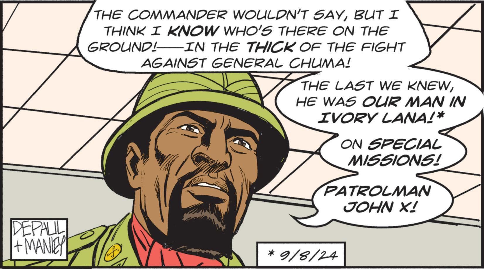 Fictional character OCR: DEPALIL + MANLEY THE COMMANDER WOULDN'T SAYBUT I THINK I KNOW WHO'S THERE ON THE GROUND!IN THE THICK OF THE FIGHT AGAINST GENERAL CHUMA! THE LAST WE KNEWHE WAS OUR MAN IN IVORY LANA!* ON SPECIAL MISSIONS! PATRO OLN PATROLMAN JOHN X! * 9/8/24 DEPALIL + MANLEY THE COMMANDER WOULDN'T SAYBUT I THINK I KNOW WHO'S THERE ON THE GROUND ! IN THE THICK OF THE FIGHT AGAINST GENERAL CHUMA ! THE LAST WE KNEWHE WAS OUR MAN IN IVORY LANA ! * ON SPECIAL MISSIONS ! PATRO OLN PATROLMAN JOHN X ! * 9/8/24