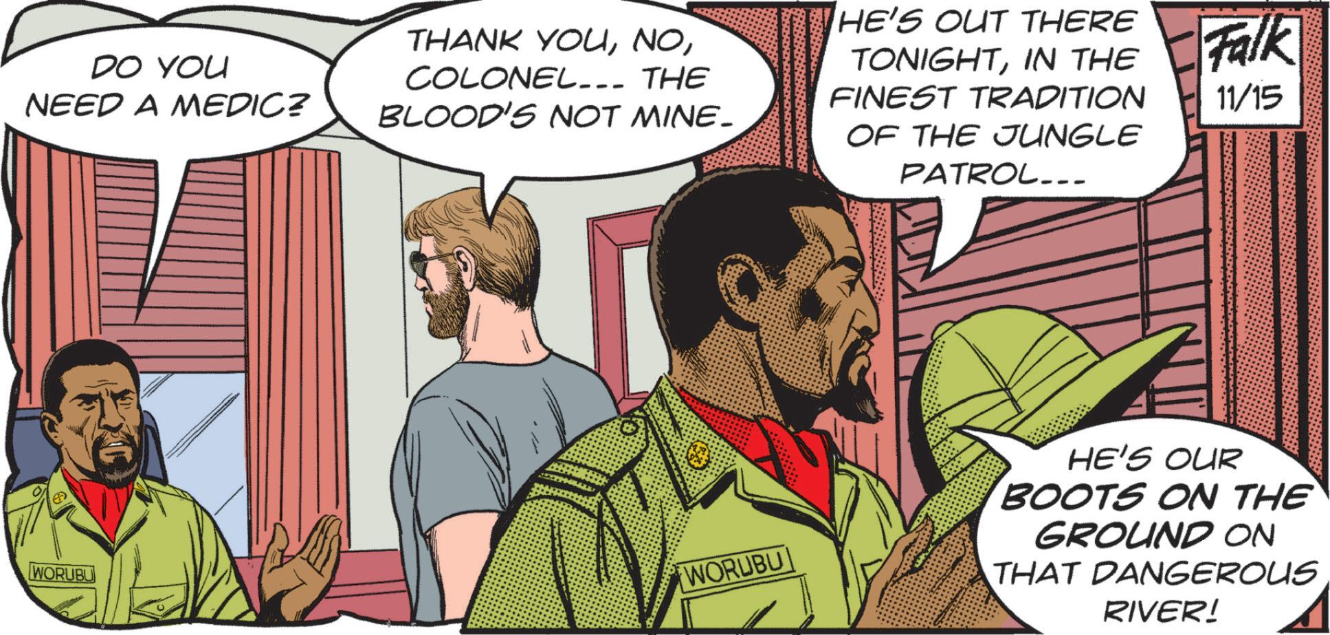 Animated cartoon OCR: DO YOU NEED A MEDIC? THANK YOUCOLONEL... THE BLOOD'S NOT MINE- HE'S OUT THERE TONIGHTIN THE FINEST TRADITION OF THE JUNGLE PATROL.. Falk 11/15 WORUBL WORUBU HE'S OUR BOOTS ON THE GROUND ON THAT DANGEROUS RIVER! DO YOU NEED A MEDIC ? THANK YOUCOLONEL ... THE BLOOD'S NOT MINE- HE'S OUT THERE TONIGHTIN THE FINEST TRADITION OF THE JUNGLE PATROL .. Falk 11/15 WORUBL WORUBU HE'S OUR BOOTS ON THE GROUND ON THAT DANGEROUS RIVER !