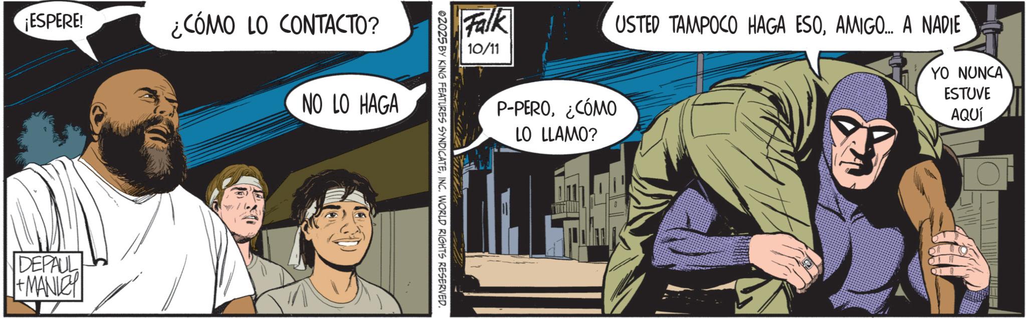 Moustache OCR: ¡ESPERE! DEPAUL + MANLEY ¿CÓMO LO CONTACTO? NO LO HAGA Falk USTED TAMPOCO HAGA ESOAMIGO... A NADIE 10/11 YO NUNCA 02025 BY KING FEATURES SYNDICATEINC. WORLD RIGHTS RESERVED. P-PERO¿CÓMO LO LLAMO? ESTUVE AQUÍ ¡ ESPERE ! DEPAUL + MANLEY ¿ CÓMO LO CONTACTO ? NO LO HAGA Falk USTED TAMPOCO HAGA ESOAMIGO ... A NADIE 10/11 YO NUNCA 02025 BY KING FEATURES SYNDICATEINC . WORLD RIGHTS RESERVED . P - PERO¿ CÓMO LO LLAMO ? ESTUVE AQUÍ