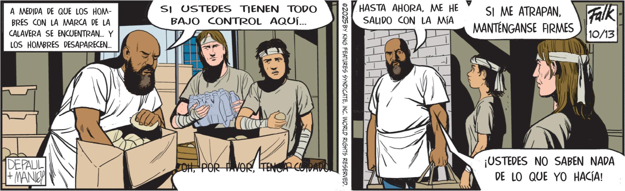 Publication OCR: A MEDIDA DE QUE LOS HOM- BRES CON LA MARCA DE LA CALAVERA SE ENCUENTRAN... Y LOS HOMBRES DESAPARECEN... SI USTEDES TIENEN TODO BAJO CONTROL AQUÍ... DEPAUL + MANLEY HASTA AHORAME HE SALIDO CON LA MÍA 02025 BY KING FEATURES SYNDICATEINC. WORLD RIGHTS RESERVED. JOHTENGA CUIDAD SI ME ATRAPANMANTÉNGANSE FIRMES Falk 10/13 ¡USTEDES NO SABEN NADA DE LO QUE YO HACÍA! A MEDIDA DE QUE LOS HOM- BRES CON LA MARCA DE LA CALAVERA SE ENCUENTRAN ... Y LOS HOMBRES DESAPARECEN ... SI USTEDES TIENEN TODO BAJO CONTROL AQUÍ ... DEPAUL + MANLEY HASTA AHORAME HE SALIDO CON LA MÍA 02025 BY KING FEATURES SYNDICATEINC . WORLD RIGHTS RESERVED . JOHPOR FAVORTENGA CUIDAD SI ME ATRAPANMANTÉNGANSE FIRMES Falk 10/13 ¡ USTEDES NO SABEN NADA DE LO QUE YO HACÍA !