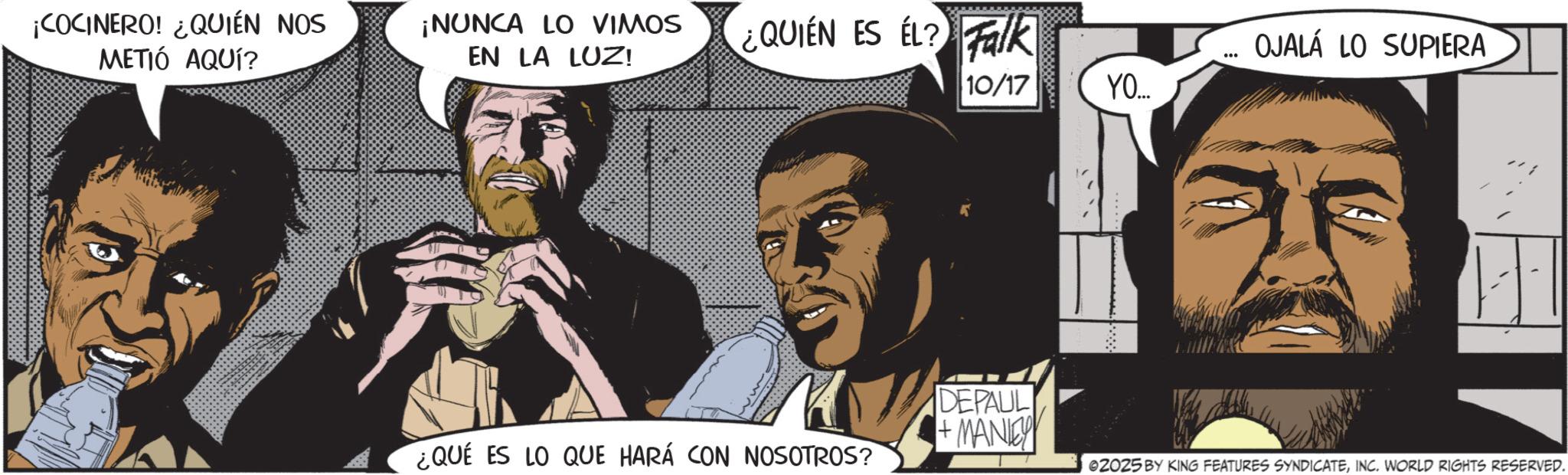 Animated cartoon OCR: ¡COCINERO! ¿QUIÉN NOS METIÓ AQUÍ? ¡NUNCA LO VIMOS ¿QUIEN ES EL? Falk EN LA LUZ! 10/17 wwwwwww.x OJALÁ LO SUPIERA YO... DEPAUL + MANLEY ¿QUE ES LO QUE HARÁ CON NOSOTROS? 02025 BY KING FEATURES SYNDICATEINC. WORLD RIGHTS RESERVED. ¡ COCINERO ! ¿ QUIÉN NOS METIÓ AQUÍ ? ¡ NUNCA LO VIMOS ¿ QUIEN ES EL ? Falk EN LA LUZ ! 10/17 wwwwwww.x OJALÁ LO SUPIERA YO ... DEPAUL + MANLEY ¿ QUE ES LO QUE HARÁ CON NOSOTROS ? 02025 BY KING FEATURES SYNDICATEINC . WORLD RIGHTS RESERVED .