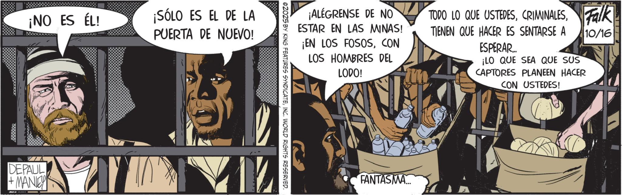 Publication OCR: ¡NO ES ÉL! DEPAUL + MANLEY ¡SÓLO ES EL DE LA PUERTA DE NUEVO! ¡ALEGRENSE DE NO ESTAR EN LAS MINAS! ¡EN LOS FOSOSCON LOS HOMBRES DEL LODO! TODO LO QUE USTEDESFalk TIENEN QUE HACER ES SENTARSE A 10/16 ESPERAR... ¡LO QUE SEA QUE SUS CAPTORES PLANEEN HACER CON USTEDES! 02025 BY KING FEATURES SYNDICATEINC. WORLD RIGHTS RESERVED. FANTASMA... ¡ NO ES ÉL ! DEPAUL + MANLEY ¡ SÓLO ES EL DE LA PUERTA DE NUEVO ! ¡ ALEGRENSE DE NO ESTAR EN LAS MINAS ! ¡ EN LOS FOSOSCON LOS HOMBRES DEL LODO ! TODO LO QUE USTEDESFalk TIENEN QUE HACER ES SENTARSE A 10/16 ESPERAR ... ¡ LO QUE SEA QUE SUS CAPTORES PLANEEN HACER CON USTEDES ! 02025 BY KING FEATURES SYNDICATEINC . WORLD RIGHTS RESERVED . FANTASMA ...