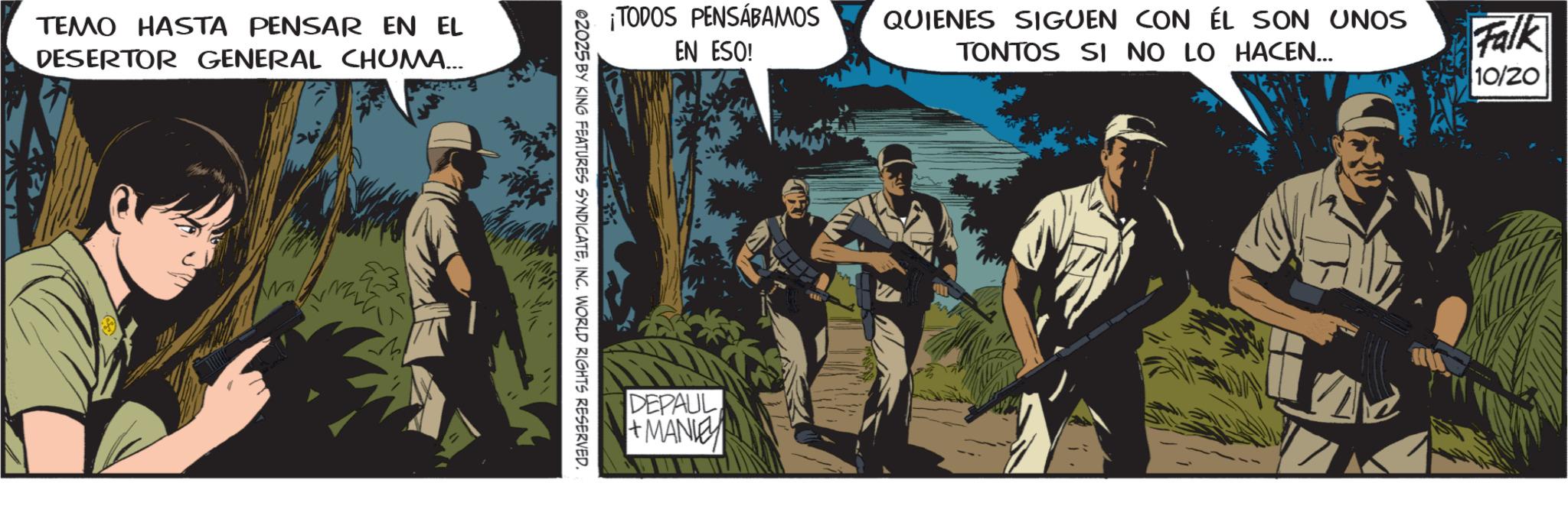 Military uniform OCR: TEMO HASTA PENSAR EN EL DESERTOR GENERAL CHUMA... 10/20 ¡TODOS PENSÁBAMOS QUIENES SIGUEN CON ÉL SON UNOS EN ESO! TONTOS SI NO LO HACEN... Falk @2025 BY KING FEATURES SYNDICATEINC. WORLD RIGHTS RESERVED. DEPAUL +MANIE TEMO HASTA PENSAR EN EL DESERTOR GENERAL CHUMA ... 10/20 ¡ TODOS PENSÁBAMOS QUIENES SIGUEN CON ÉL SON UNOS EN ESO ! TONTOS SI NO LO HACEN ... Falk @ 2025 BY KING FEATURES SYNDICATEINC . WORLD RIGHTS RESERVED . DEPAUL + MANIE