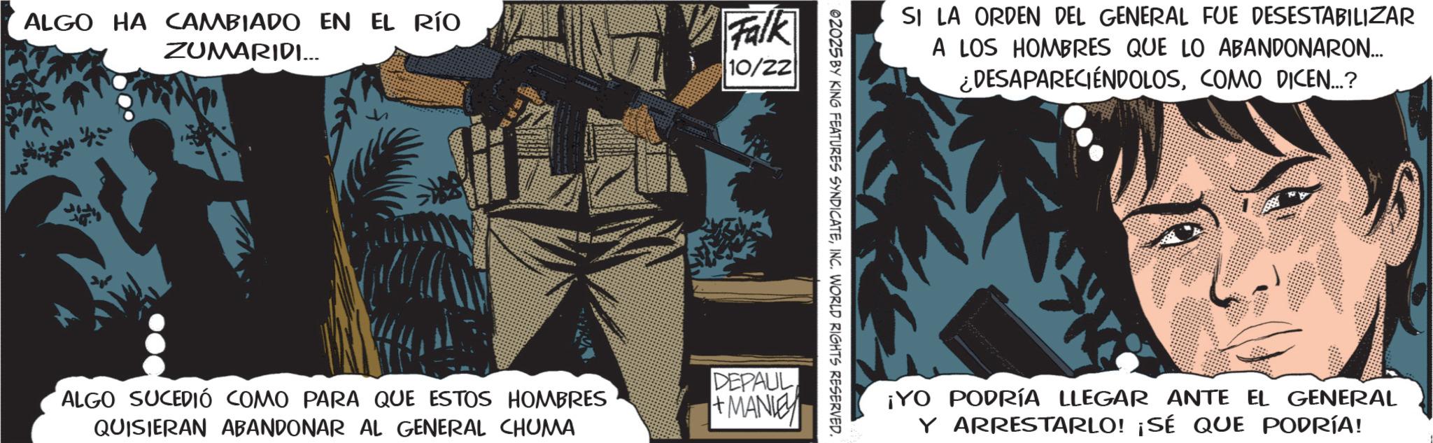 Book cover OCR: ALGO HA CAMBIADO EN EL RÍO ZUMARIDI... Falk 10/22 ALGO SUCEDIÓ COMO PARA QUE ESTOS HOMBRES QUISIERAN ABANDONAR AL GENERAL CHUMA SI LA ORDEN DEL GENERAL FUE DESESTABILIZAR A LOS HOMBRES QUE LO ABANDONARON... ¿DESAPARECIÉNDOLOSCOMO DICEN...? 02025 BY KING FEATURES SYNDICATEINC. WORLD RIGHTS RESERVED. DEPAUL +MANIE ¡YO PODRÍA LLEGAR ANTE EL GENERAL Y ARRESTARLO! ¡SÉ QUE PODRÍA! ALGO HA CAMBIADO EN EL RÍO ZUMARIDI ... Falk 10/22 ALGO SUCEDIÓ COMO PARA QUE ESTOS HOMBRES QUISIERAN ABANDONAR AL GENERAL CHUMA SI LA ORDEN DEL GENERAL FUE DESESTABILIZAR A LOS HOMBRES QUE LO ABANDONARON ... ¿ DESAPARECIÉNDOLOSCOMO DICEN ... ? 02025 BY KING FEATURES SYNDICATEINC . WORLD RIGHTS RESERVED . DEPAUL + MANIE ¡ YO PODRÍA LLEGAR ANTE EL GENERAL Y ARRESTARLO ! ¡ SÉ QUE PODRÍA !