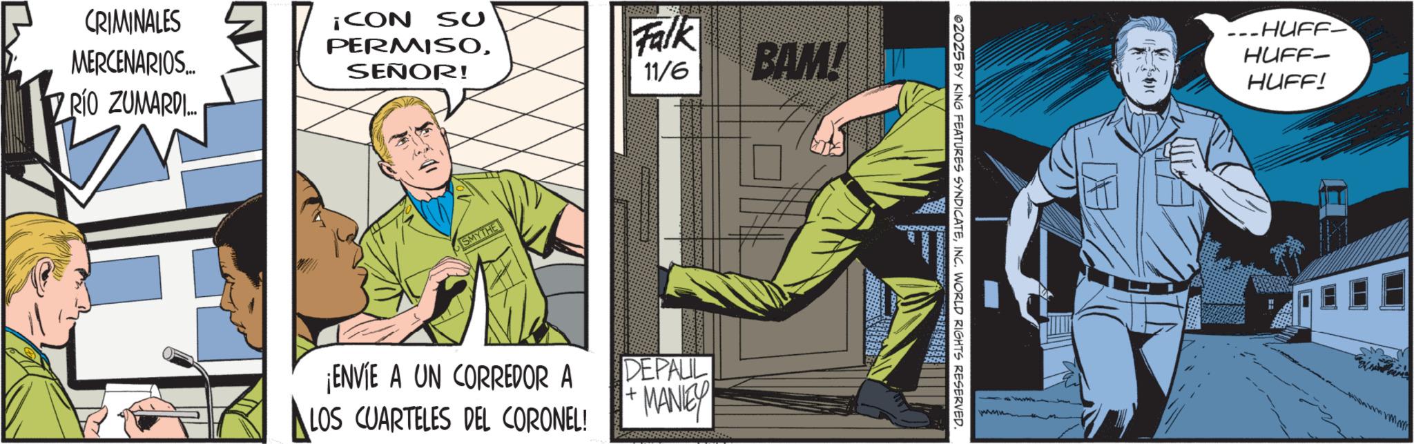 Animated cartoon OCR: CRIMINALES MERCENARIOS... RÍO ZUMARDI... ¡CON SU PERMISOSEÑOR! Falk 11/6 BAM! SMYTHE ¡ENVIE A UN CORREDOR A LOS CUARTELES DEL CORONEL! DEPAUL MANIE 02025 BY KING FEATURES SYNDICATEINC. WORLD RIGHTS RESERVED. ---HUFF HUFF- HUFF! CRIMINALES MERCENARIOS ... RÍO ZUMARDI ... ¡ CON SU PERMISOSEÑOR ! Falk 11/6 BAM ! SMYTHE ¡ ENVIE A UN CORREDOR A LOS CUARTELES DEL CORONEL ! DEPAUL MANIE 02025 BY KING FEATURES SYNDICATEINC . WORLD RIGHTS RESERVED . --- HUFF HUFF- HUFF !