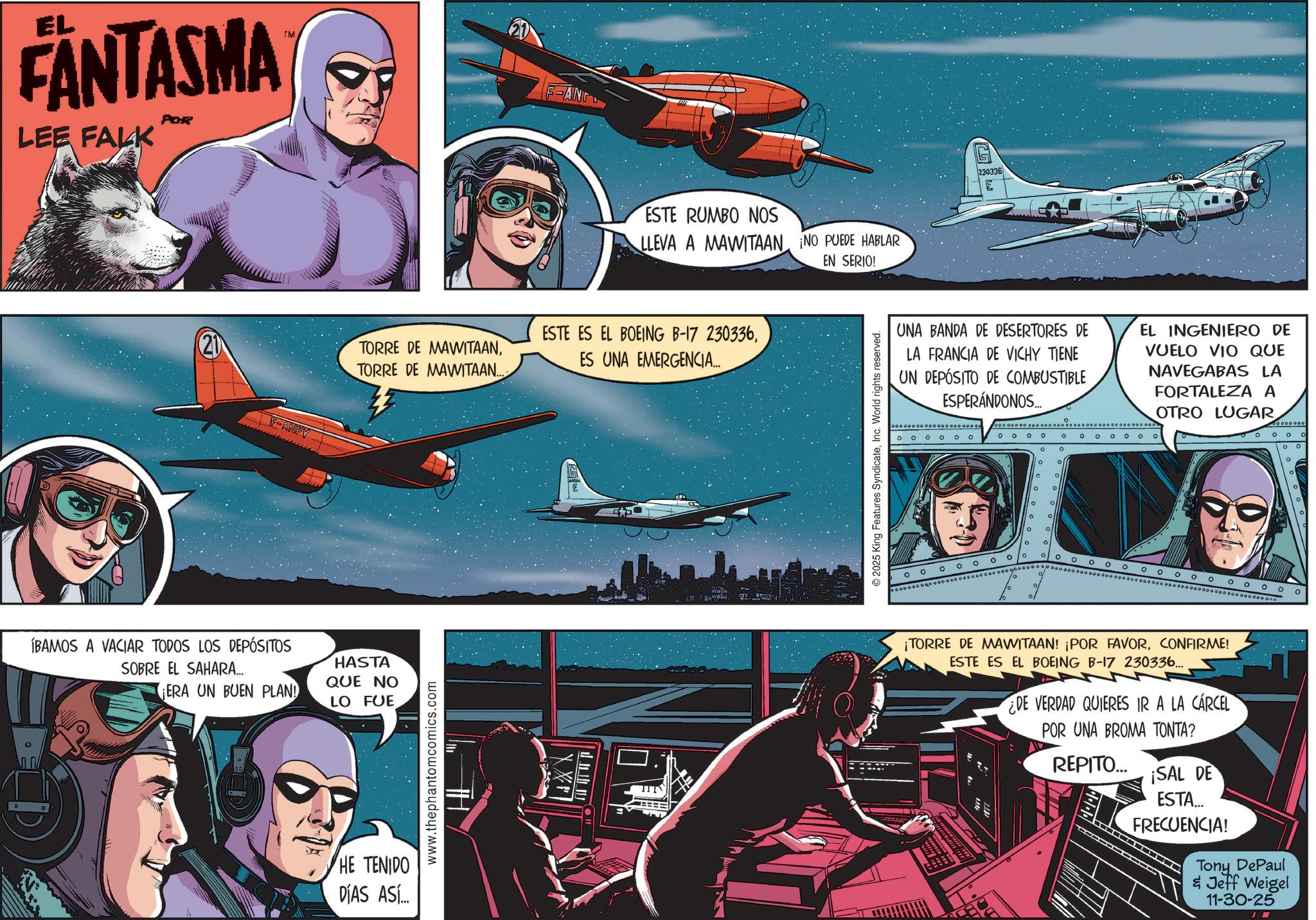 Fiction OCR: ° EL FANTASMA LEE FALK POR ÍBAMOS A VACIAR TODOS LOS DEPÓSITOS F-ANPY ESTE RUMBO NOS LLEVA A MAWITAAN ¡NO PUEDE HABLAR ESTE ES EL BOEING B-17 230336TORRE DE MAWITAAN..... ES UNA EMERGENCIA... SOBRE EL SAHARA... HASTA QUE NO ¡ERA UN BUEN PLAN! LO FUE HE TENIDO DÍAS ASÍ... www.thephantomcomics.com EN SERIO! © 2025 King Features SyndicateInc. World rights reserved. 230336 E UNA BANDA DE DESERTORES DE LA FRANCIA DE VICHY TIENE UN DEPÓSITO DE COMBUSTIBLE ESPERÁNDONOS... oooo ° ° ooo EL INGENIERO DE VUELO VIO QUE NAVEGABAS LA FORTALEZA A OTRO LUGAR 0 0 ° ° ° ° 0 OOOOOO 0 0 0 0 ¡TORRE DE MAWITAAN! ¡POR FAVORCONFIRME! ESTE ES EL BOEING B-17 230336... DE VERDAD QUIERES IR A LA CÁRCEL POR UNA BROMA TONTA? REPITO... ¡SAL DE ESTA... FRECUENCIA! Tony DePaul & Jeff Weigel 11-30-25 ° EL FANTASMA LEE FALK POR ÍBAMOS A VACIAR TODOS LOS DEPÓSITOS F - ANPY ESTE RUMBO NOS LLEVA A MAWITAAN ¡ NO PUEDE HABLAR ESTE ES EL BOEING B - 17 230336TORRE DE MAWITAANTORRE DE MAWITAAN ..... ES UNA EMERGENCIA ... SOBRE EL SAHARA ... HASTA QUE NO ¡ ERA UN BUEN PLAN ! LO FUE HE TENIDO DÍAS ASÍ ... www.thephantomcomics.com EN SERIO ! © 2025 King Features SyndicateInc. World rights reserved . 230336 E UNA BANDA DE DESERTORES DE LA FRANCIA DE VICHY TIENE UN DEPÓSITO DE COMBUSTIBLE ESPERÁNDONOS ... oooo ° ° ooo EL INGENIERO DE VUELO VIO QUE NAVEGABAS LA FORTALEZA A OTRO LUGAR 0 0 ° ° ° ° 0 OOOOOO 0 0 0 0 ¡ TORRE DE MAWITAAN ! ¡ POR FAVORCONFIRME ! ESTE ES EL BOEING B - 17 230336 ... DE VERDAD QUIERES IR A LA CÁRCEL POR UNA BROMA TONTA ? REPITO ... ¡ SAL DE ESTA ... FRECUENCIA ! Tony DePaul & Jeff Weigel 11-30-25