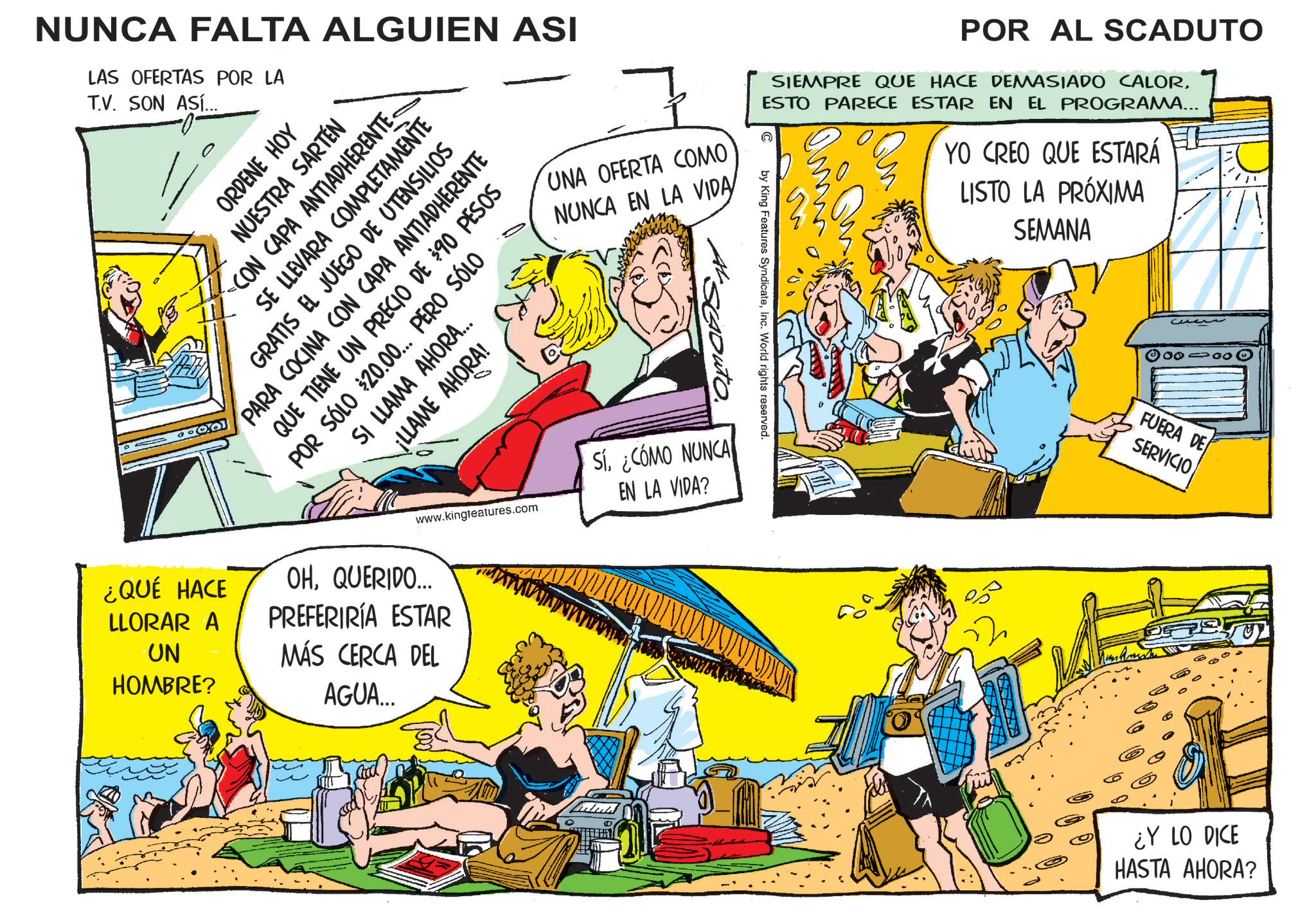 Publication OCR: NUNCA FALTA ALGUIEN ASI LAS OFERTAS POR LA T.V. SON ASÍ... UNA OFERTA COMO NUNCA EN LA VIDA by King Features SyndicateInc. World rights reserved. POR AL SCADUTO SIEMPRE QUE HACE DEMASIADO CALORESTO PARECE ESTAR EN EL PROGRAMA... YO CREO QUE ESTARÁ LISTO LA PRÓXIMA SEMANA ORDENE HOY NUESTRA SARTÉN CON CAPA ANTIADHERENTE. SE LLEVARA COMPLETAMENTE GRATIS EL JUEGO DE UTENSILIOS PARA COCINA CON CAPA ANTIADHERENTE QUE TIENE UN PRECIO DE $90 PESOS POR SÓLO $20.00... PERO SÓLO SI LLAMA AHORA... ¡LLAME AHORA! ¿QUÉ HACE LLORAR A UN HOMBRE? www.kingteatures.com OHQUERIDO... PREFERIRÍA ESTAR MÁS CERCA DEL AGUA... Si. ¿CÓMO NUNCA EN LA VIDA? FUERA DE SERVICIO ¿Y LO DICE HASTA AHORA? NUNCA FALTA ALGUIEN ASI LAS OFERTAS POR LA T.V. SON ASÍ ... UNA OFERTA COMO NUNCA EN LA VIDA by King Features SyndicateInc. World rights reserved . POR AL SCADUTO SIEMPRE QUE HACE DEMASIADO CALORESTO PARECE ESTAR EN EL PROGRAMA ... YO CREO QUE ESTARÁ LISTO LA PRÓXIMA SEMANA ORDENE HOY NUESTRA SARTÉN CON CAPA ANTIADHERENTE . SE LLEVARA COMPLETAMENTE GRATIS EL JUEGO DE UTENSILIOS PARA COCINA CON CAPA ANTIADHERENTE QUE TIENE UN PRECIO DE $ 90 PESOS POR SÓLO $ 20.00 ... PERO SÓLO SI LLAMA AHORA ... ¡ LLAME AHORA ! ¿ QUÉ HACE LLORAR A UN HOMBRE ? www.kingteatures.com OHQUERIDO ... PREFERIRÍA ESTAR MÁS CERCA DEL AGUA ... Si . ¿ CÓMO NUNCA EN LA VIDA ? FUERA DE SERVICIO ¿ Y LO DICE HASTA AHORA ?