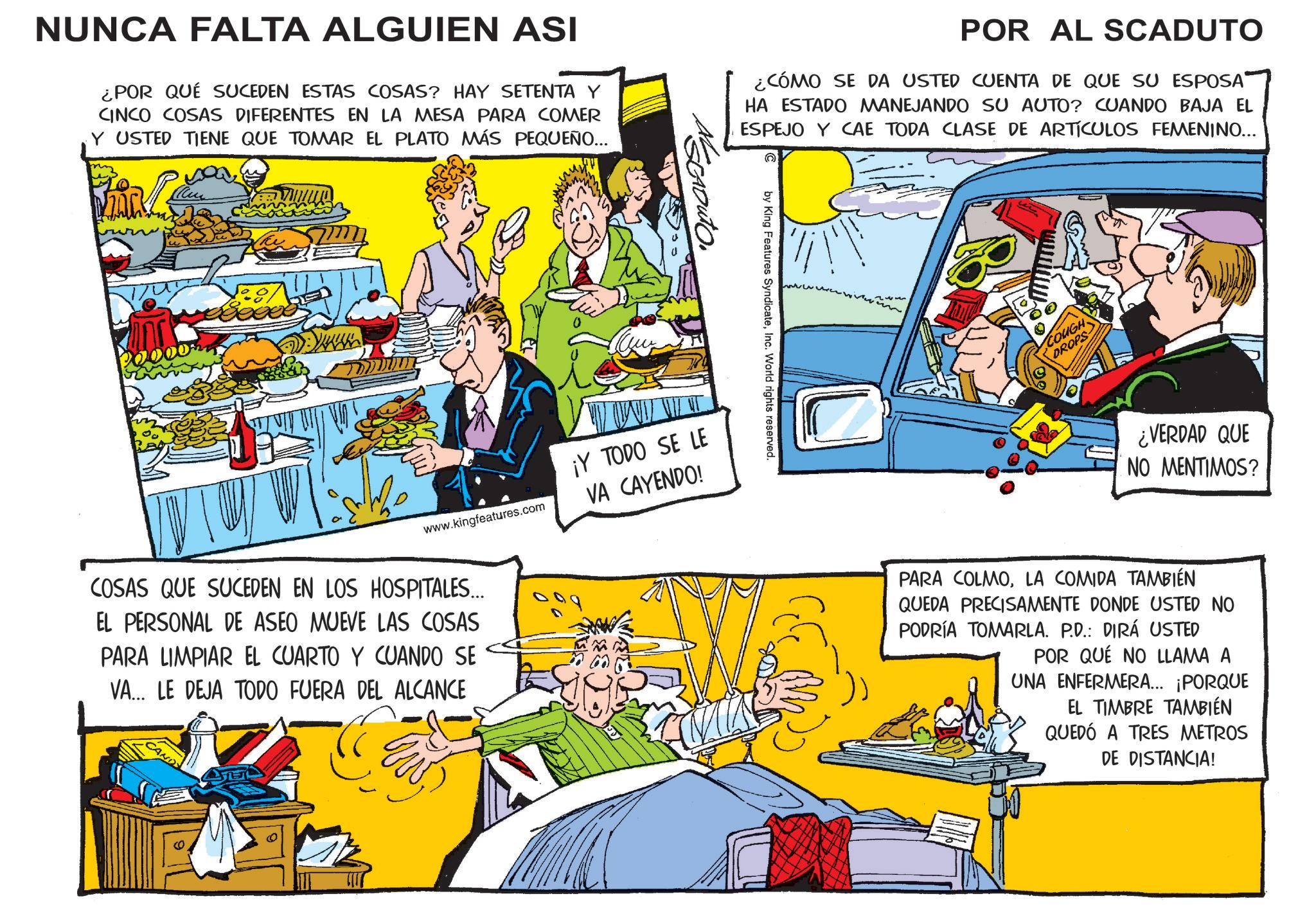 Animation OCR: NUNCA FALTA ALGUIEN ASI ¿POR QUÉ SUCEDEN ESTAS COSAS? HAY SETENTA Y CINCO COSAS DIFERENTES EN LA MESA PARA COMER Y USTED TIENE QUE TOMAR EL PLATO MÁS PEQUEÑO... POR AL SCADUTO ¿CÓMO SE DA USTED CUENTA DE QUE SU ESPOSA HA ESTADO MANEJANDO SU AUTO? CUANDO BAJA EL ESPEJO Y CAE TODA CLASE DE ARTÍCULOS FEMENINO... www.kingfeatures.com ¡Y TODO SE LE VA CAYENDO! COSAS QUE SUCEDEN EN LOS HOSPITALES... EL PERSONAL DE ASEO MUEVE LAS COSAS PARA LIMPIAR EL CUARTO Y CUANDO SE VA... LE DEJA TODO FUERA DEL ALCANCE by King Features SyndicateInc. World rights reserved. COUGH DROPS ¿VERDAD QUE NO MENTIMOS? PARA COLMOLA COMIDA TAMBIÉN QUEDA PRECISAMENTE DONDE USTED NO PODRÍA TOMARLA. P.D.: DIRÁ USTED POR QUÉ NO LLAMA A UNA ENFERMERA... ¡PORQUE EL TIMBRE TAMBIÉN QUEDÓ A TRES METROS DE DISTANCIA! NUNCA FALTA ALGUIEN ASI ¿ POR QUÉ SUCEDEN ESTAS COSAS ? HAY SETENTA Y CINCO COSAS DIFERENTES EN LA MESA PARA COMER Y USTED TIENE QUE TOMAR EL PLATO MÁS PEQUEÑO ... POR AL SCADUTO ¿ CÓMO SE DA USTED CUENTA DE QUE SU ESPOSA HA ESTADO MANEJANDO SU AUTO ? CUANDO BAJA EL ESPEJO Y CAE TODA CLASE DE ARTÍCULOS FEMENINO ... www.kingfeatures.com ¡ Y TODO SE LE VA CAYENDO ! COSAS QUE SUCEDEN EN LOS HOSPITALES ... EL PERSONAL DE ASEO MUEVE LAS COSAS PARA LIMPIAR EL CUARTO Y CUANDO SE VA ... LE DEJA TODO FUERA DEL ALCANCE by King Features SyndicateInc. World rights reserved . COUGH DROPS ¿ VERDAD QUE NO MENTIMOS ? PARA COLMOLA COMIDA TAMBIÉN QUEDA PRECISAMENTE DONDE USTED NO PODRÍA TOMARLA . P.D .: DIRÁ USTED POR QUÉ NO LLAMA A UNA ENFERMERA ... ¡ PORQUE EL TIMBRE TAMBIÉN QUEDÓ A TRES METROS DE DISTANCIA !