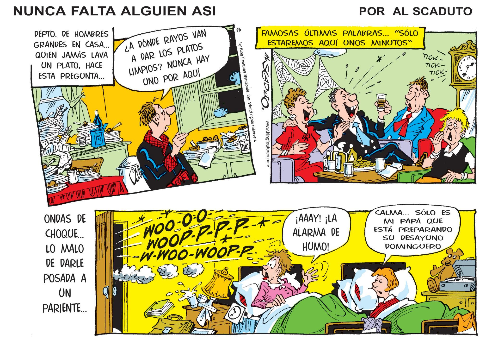 Gesture OCR: NUNCA FALTA ALGUIEN ASI DEPTO. DE HOMBRES GRANDES EN CASA... QUIEN JAMÁS LAVA UN PLATOHACE ESTA PREGUNTA... ¿A DÓNDE RAYOS VAN A DAR LOS PLATOS LIMPIOS? NUNCA HAY UNO POR AQUÍ POR AL SCADUTO FAMOSAS ÚLTIMAS PALABRAS... "SÓLO ESTAREMOS AQUÍ UNOS MINUTOS" www.kingfeatures.com ? by King Features SyndicateInc. World rights reserved. TICK- TICK- TICK- 6 ONDAS DE CHOQUE... LO MALO DE DARLE POSADA A UN PARIENTE... WOO-0-0 WOOP-P-PP- W-WOO-WOOP-P ¡AAAY! ¡LA ALARMA DE HUMO! CALMA... SÓLO ES MI PAPÁ QUE ESTÁ PREPARANDO SU DESAYUNO DOMINGUERO ° NUNCA FALTA ALGUIEN ASI DEPTO . DE HOMBRES GRANDES EN CASA ... QUIEN JAMÁS LAVA UN PLATOHACE ESTA PREGUNTA ... ¿ A DÓNDE RAYOS VAN A DAR LOS PLATOS LIMPIOS ? NUNCA HAY UNO POR AQUÍ POR AL SCADUTO FAMOSAS ÚLTIMAS PALABRAS ... " SÓLO ESTAREMOS AQUÍ UNOS MINUTOS " www.kingfeatures.com ? by King Features SyndicateInc. World rights reserved . TICK- TICK- TICK- 6 ONDAS DE CHOQUE ... LO MALO DE DARLE POSADA A UN PARIENTE ... WOO - 0-0 WOOP - P - PP- W - WOO - WOOP - P ¡ AAAY ! ¡ LA ALARMA DE HUMO ! CALMA ... SÓLO ES MI PAPÁ QUE ESTÁ PREPARANDO SU DESAYUNO DOMINGUERO °