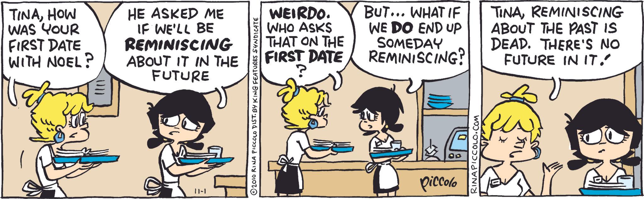 Animated cartoon OCR: TINAHOW WAS YOUR HE ASKED ME FIRST DATE WITH NOEL? 1111 IF WE'LL BE REMINISCING ABOUT IT IN THE FUTURE 11-1 © 2010 RINA PICCOLO DIST. BY KING FEATURES SYNDICATE WEIRDO. WHO ASKS THAT ON THE FIRST DATE BUT... WHAT IF WE DO END UP SOMEDAY REMINISCING? TINAREMINISCING ABOUT THE PAST IS DEAD. THERE'S NO FUTURE IN IT." Piccolo RINAPICCOLO.COM TINAHOW WAS YOUR HE ASKED ME FIRST DATE WITH NOEL ? 1111 IF WE'LL BE REMINISCING ABOUT IT IN THE FUTURE 11-1 © 2010 RINA PICCOLO DIST . BY KING FEATURES SYNDICATE WEIRDO . WHO ASKS THAT ON THE FIRST DATE BUT ... WHAT IF WE DO END UP SOMEDAY REMINISCING ? TINAREMINISCING ABOUT THE PAST IS DEAD . THERE'S NO FUTURE IN IT . " Piccolo RINAPICCOLO.COM