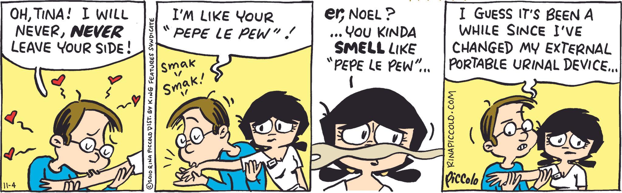 Comic book OCR: 11-4 OHTINA! I WILL NEVERNEVER LEAVE YOUR SIDE! © 2010 RINA PICCOLD DIST. BY KING FEATURES SYNDICATE I'M LIKE YOUR PEPE LE PEW"! Smak ? Smak! er; NOEL? ... YOU KINDA SMELL LIKE I GUESS IT'S BEEN A WHILE SINCE I'VE CHANGED MY EXTERNAL 'PEPE LE PEW"... PORTABLE URINAL DEVICE... RINAPICCOLO.COM Piccolo 11-4 OHTINA ! I WILL NEVERNEVER LEAVE YOUR SIDE ! © 2010 RINA PICCOLD DIST . BY KING FEATURES SYNDICATE I'M LIKE YOUR PEPE LE PEW " ! Smak ? Smak ! er ; NOEL ? ... YOU KINDA SMELL LIKE I GUESS IT'S BEEN A WHILE SINCE I'VE CHANGED MY EXTERNAL ' PEPE LE PEW " ... PORTABLE URINAL DEVICE ... RINAPICCOLO.COM Piccolo