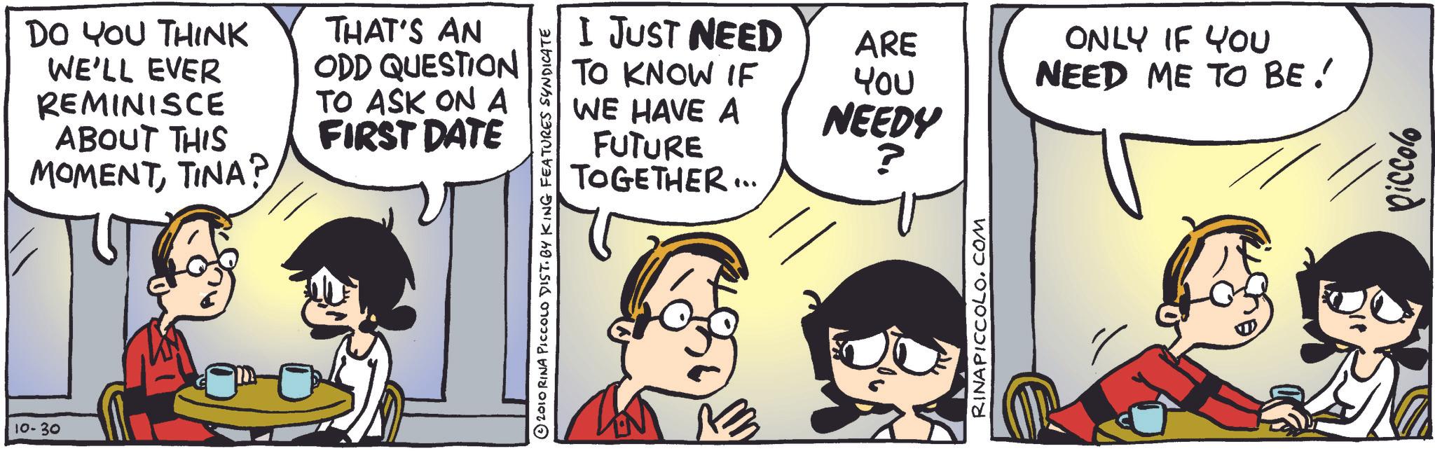 Animation OCR: DO YOU THINK WE'LL EVER REMINISCE ABOUT THIS MOMENTTINA? THAT'S AN ODD QUESTION TO ASK ON A FIRST DATE 10-30 2010 RINA PICCOLO DIST. BY KING FEATURES SYNDICATE I JUST NEED TO KNOW IF WE HAVE A FUTURE TOGETHER... ARE ONLY IF YOU You NEEDY NEED ME TO BE! ? 3 RINAPICCOLO.COM 90000 DO YOU THINK WE'LL EVER REMINISCE ABOUT THIS MOMENTTINA ? THAT'S AN ODD QUESTION TO ASK ON A FIRST DATE 10-30 2010 RINA PICCOLO DIST . BY KING FEATURES SYNDICATE I JUST NEED TO KNOW IF WE HAVE A FUTURE TOGETHER ... ARE ONLY IF YOU You NEEDY NEED ME TO BE ! ? 3 RINAPICCOLO.COM 90000