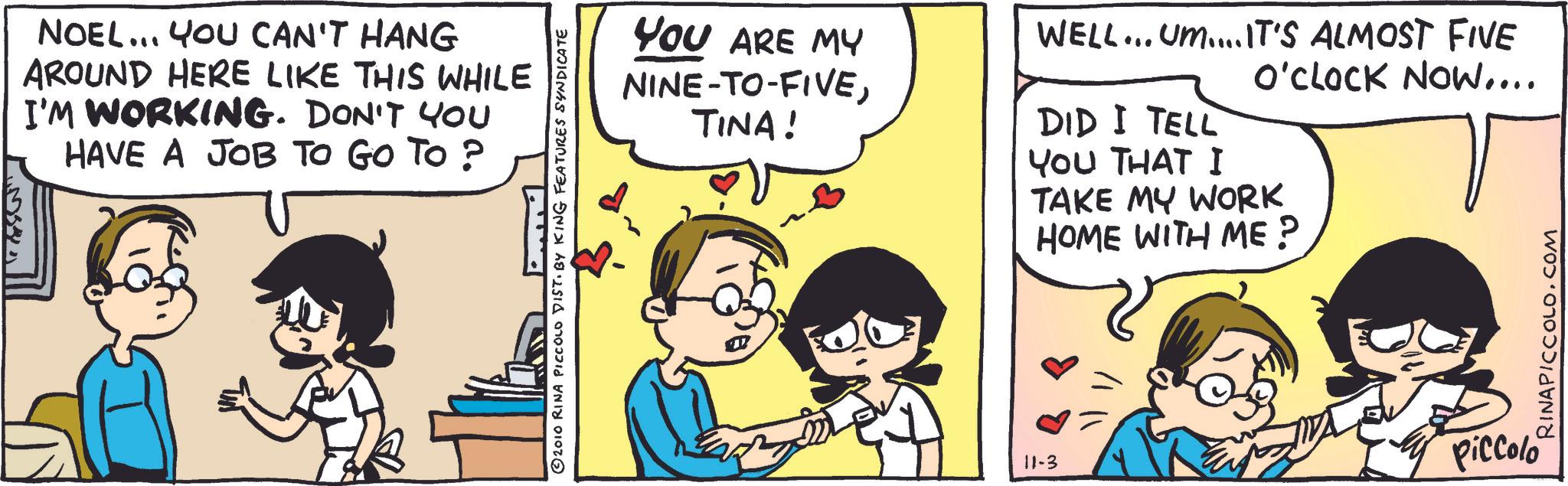 Publication OCR: NOEL... YOU CAN'T HANG AROUND HERE LIKE THIS WHILE I'M WORKING. DON'T YOU HAVE A JOB TO GO TO ? © 2010 RINA PICCOLO DIST. BY KING FEATURES SYNDICATE YOU ARE MY NINE-TO-FIVETINA! 11-3 WELL... UM....IT'S ALMOST FIVE O'CLOCK NOW.... DID I TELL YOU THAT I TAKE MY WORK HOME WITH ME? Piccolo RINAPICCOLO.COM NOEL ... YOU CAN'T HANG AROUND HERE LIKE THIS WHILE I'M WORKING . DON'T YOU HAVE A JOB TO GO TO ? © 2010 RINA PICCOLO DIST . BY KING FEATURES SYNDICATE YOU ARE MY NINE - TO - FIVETINA ! 11-3 WELL ... UM .... IT'S ALMOST FIVE O'CLOCK NOW .... DID I TELL YOU THAT I TAKE MY WORK HOME WITH ME ? Piccolo RINAPICCOLO.COM