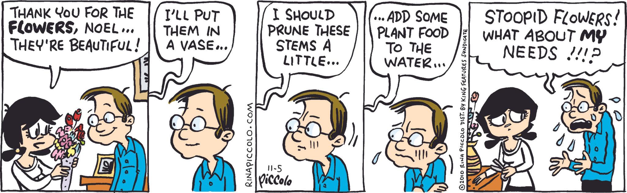 Gesture OCR: THANK YOU FOR THE FLOWERSNOEL... THEY'RE BEAUTIFUL! I'LL PUT THEM IN A VASE... I SHOULD PRUNE THESE STEMS A LITTLE... RINAPICCOLO.COM 11-5 Piccolo ...ADD SOME PLANT FOOD TO THE WATER... © 2010 RINA PICCOLO DIST. BY KING FEATURES SYNDICATE STOOPID FLOWERS! WHAT ABOUT MY NEEDS !!!? THANK YOU FOR THE FLOWERSNOEL ... THEY'RE BEAUTIFUL ! I'LL PUT THEM IN A VASE ... I SHOULD PRUNE THESE STEMS A LITTLE ... RINAPICCOLO.COM 11-5 Piccolo ... ADD SOME PLANT FOOD TO THE WATER ... © 2010 RINA PICCOLO DIST . BY KING FEATURES SYNDICATE STOOPID FLOWERS ! WHAT ABOUT MY NEEDS !!! ?