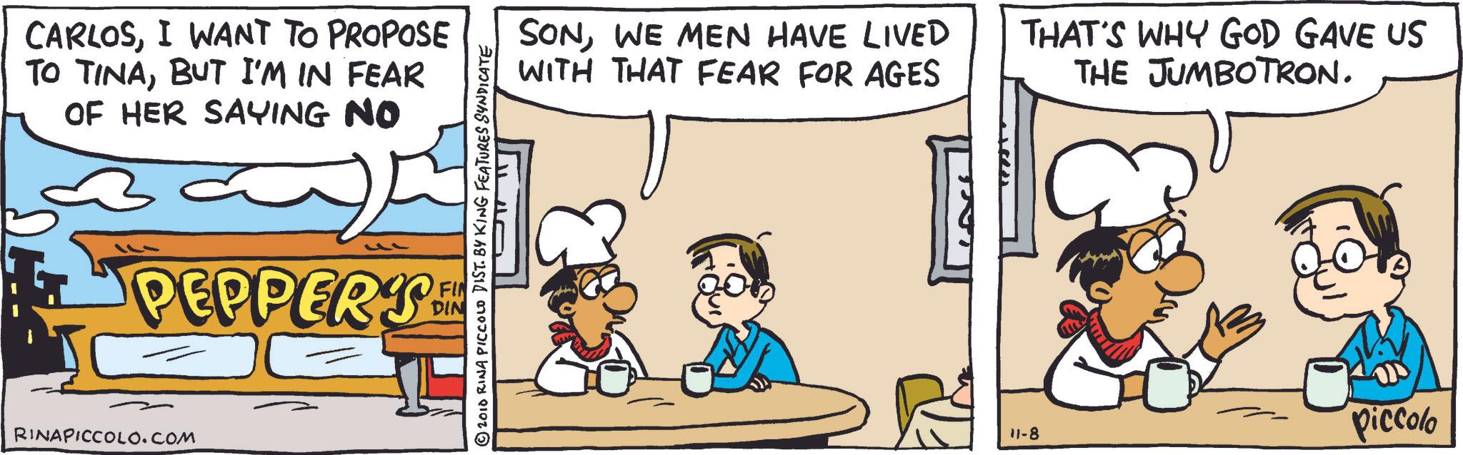 Fast food OCR: CARLOSI WANT TO PROPOSE TO TINABUT I'M IN FEAR OF HER SAYING NO © 2010 RINA PICCOLO DIST. BY KING FEATURES SYNDICATE PEPPER'S FIN DIN RINAPICCOLO.COM SONWE MEN HAVE LIVED WITH THAT FEAR FOR AGES THAT'S WHY GOD GAVE US THE JUMBOTRON. 11-8 Piccolo CARLOSI WANT TO PROPOSE TO TINABUT I'M IN FEAR OF HER SAYING NO © 2010 RINA PICCOLO DIST . BY KING FEATURES SYNDICATE PEPPER'S FIN DIN RINAPICCOLO.COM SONWE MEN HAVE LIVED WITH THAT FEAR FOR AGES THAT'S WHY GOD GAVE US THE JUMBOTRON . 11-8 Piccolo