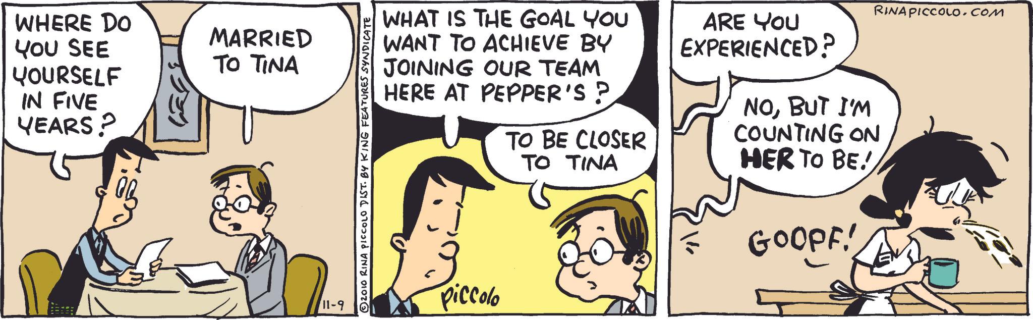 Sharing OCR: WHERE DO YOU SEE YOURSELF IN FIVE YEARS? MARRIED TO TINA 11-9 © 2010 RINA PICCOLO DIST. BY KING FEATURES SYNDICATE WHAT IS THE GOAL YOU WANT TO ACHIEVE BY JOINING OUR TEAM HERE AT PEPPER'S ? TO BE CLOSER TO TINA ARE YOU EXPERIENCED? NOBUT I'M COUNTING ON HER TO BE! GOOPF! piccolo RINA PICCOLO.COM WHERE DO YOU SEE YOURSELF IN FIVE YEARS ? MARRIED TO TINA 11-9 © 2010 RINA PICCOLO DIST . BY KING FEATURES SYNDICATE WHAT IS THE GOAL YOU WANT TO ACHIEVE BY JOINING OUR TEAM HERE AT PEPPER'S ? TO BE CLOSER TO TINA ARE YOU EXPERIENCED ? NOBUT I'M COUNTING ON HER TO BE ! GOOPF ! piccolo RINA PICCOLO.COM