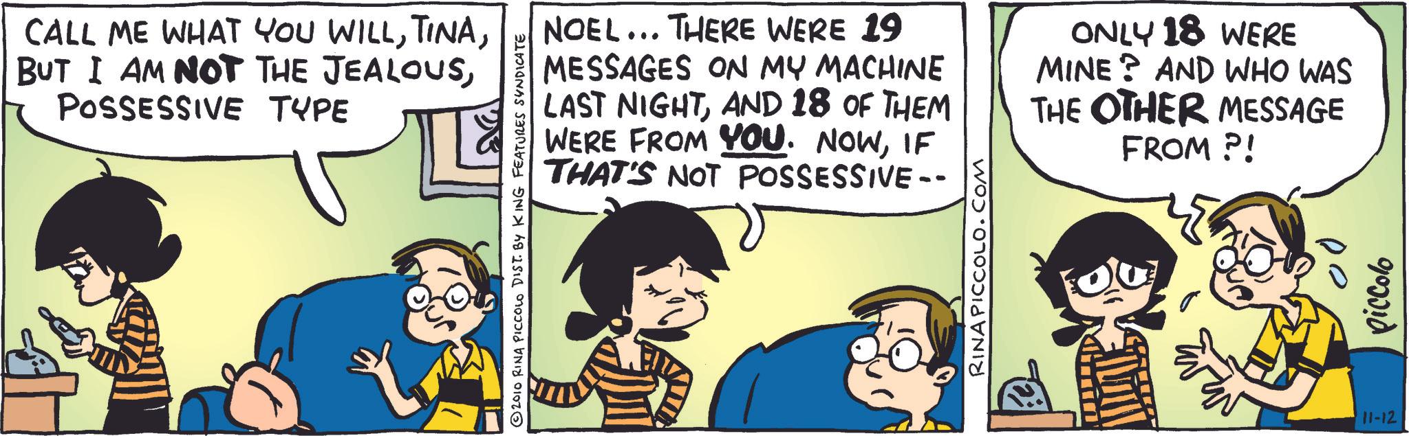 Fictional character OCR: CALL ME WHAT YOU WILLPOSSESSIVE TYPE 2010 RINA PICCOLO DIST. BY KING FEATURES SYNDICATE NOEL... THERE WERE 19 MESSAGES ON MY MACHINE LAST NIGHTAND 18 OF THEM WERE FROM YOU. NOWIF THAT'S NOT POSSESSIVE- ONLY 18 WERE MINE? AND WHO WAS THE OTHER MESSAGE FROM?! RINA PICCOLO.COM 11-12 piccolo CALL ME WHAT YOU WILLBUT I AM NOT THE JEALOUSPOSSESSIVE TYPE 2010 RINA PICCOLO DIST . BY KING FEATURES SYNDICATE NOEL ... THERE WERE 19 MESSAGES ON MY MACHINE LAST NIGHTAND 18 OF THEM WERE FROM YOU . NOWIF THAT'S NOT POSSESSIVE- ONLY 18 WERE MINE ? AND WHO WAS THE OTHER MESSAGE FROM ?! RINA PICCOLO.COM 11-12 piccolo