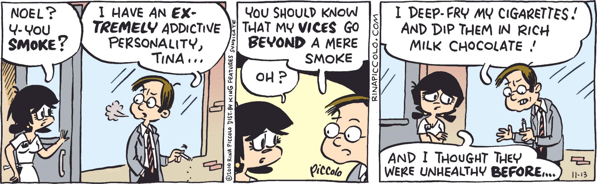 Animated cartoon OCR: NOEL? 4-400 I HAVE AN EX- SMOKE? TREMELY ADDICTIVE PERSONALITYTINA... P © 2010 RINA PICCOLO DIST. BY KING FEATURES SYNDICATE YOU SHOULD KNOW THAT MY VICES GO BEYOND A MERE OH? SMOKE RINAPICCOLO.COM I DEEP-FRY MY CIGARETTES! AND DIP THEM IN RICH MILK CHOCOLATE ! Piccolo AND I THOUGHT THEY WERE UNHEALTHY BEFORE.... ? 11-13 NOEL ? 4-400 I HAVE AN EX- SMOKE ? TREMELY ADDICTIVE PERSONALITYTINA ... P © 2010 RINA PICCOLO DIST . BY KING FEATURES SYNDICATE YOU SHOULD KNOW THAT MY VICES GO BEYOND A MERE OH ? SMOKE RINAPICCOLO.COM I DEEP - FRY MY CIGARETTES ! AND DIP THEM IN RICH MILK CHOCOLATE ! Piccolo AND I THOUGHT THEY WERE UNHEALTHY BEFORE .... ? 11-13