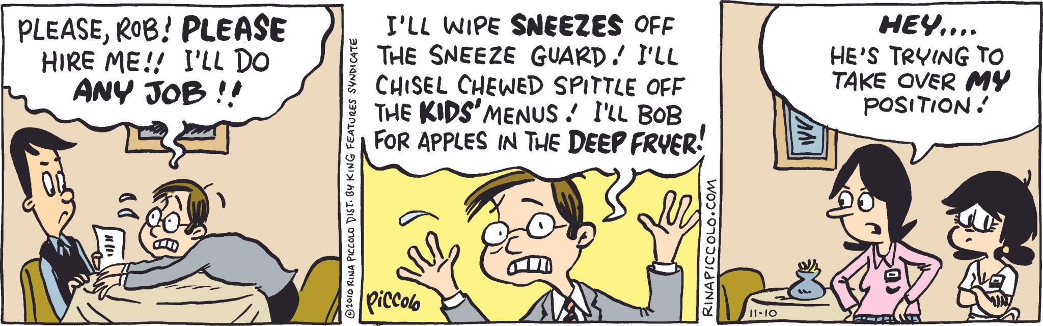 Comic book OCR: PLEASEROB! PLEASE HIRE ME!! I'LL DO ANY JOB!! 10/11 DD © 2010 RINA PICCOLO DIST. BY KING FEATURES SYNDICATE Piccolo I'LL WIPE SNEEZES OFF THE SNEEZE GUARD. I'LL CHISEL CHEWED SPITTLE OFF THE KIDS' MENUS! I'LL BOB FOR APPLES IN THE DEEP FRYER! HEY.... HE'S TRYING TO TAKE OVER MY POSITION! RINAPICCOLO.COM 11-10 PLEASEROB ! PLEASE HIRE ME !! I'LL DO ANY JOB !! 10/11 DD © 2010 RINA PICCOLO DIST . BY KING FEATURES SYNDICATE Piccolo I'LL WIPE SNEEZES OFF THE SNEEZE GUARD . I'LL CHISEL CHEWED SPITTLE OFF THE KIDS ' MENUS ! I'LL BOB FOR APPLES IN THE DEEP FRYER ! HEY .... HE'S TRYING TO TAKE OVER MY POSITION ! RINAPICCOLO.COM 11-10