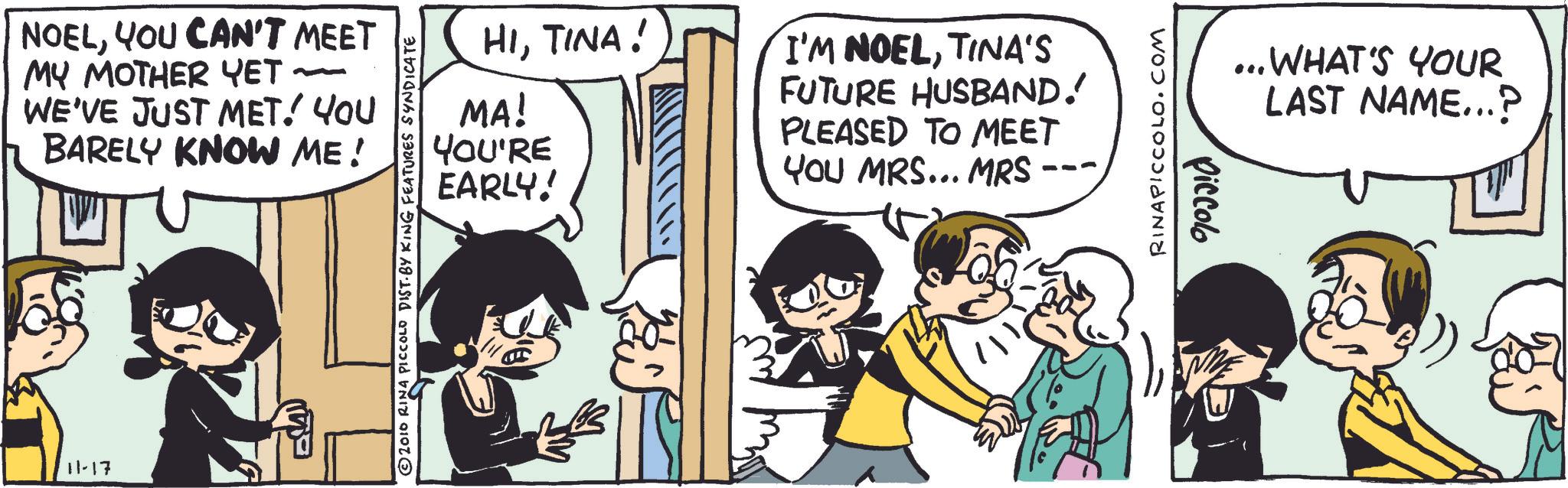 Animated cartoon OCR: NOELYOU CAN'T MEET MY MOTHER YET ~ WE'VE JUST MET! YOU BARELY KNOW ME! 11-17 HITINA! MA! YOU'RE EARLY! I'M NOELTINA'S FUTURE HUSBAND! PLEASED TO MEET YOU MRS... MRS --- © 2010 RINA PICCOLO DIST. BY KING FEATURES SYNDICATE RINAPICCOLO.COM Piccolo . WHAT'S YOUR LAST NAME...? NOELYOU CAN'T MEET MY MOTHER YET ~ WE'VE JUST MET ! YOU BARELY KNOW ME ! 11-17 HITINA ! MA ! YOU'RE EARLY ! I'M NOELTINA'S FUTURE HUSBAND ! PLEASED TO MEET YOU MRS ... MRS --- © 2010 RINA PICCOLO DIST . BY KING FEATURES SYNDICATE RINAPICCOLO.COM Piccolo . WHAT'S YOUR LAST NAME ... ?