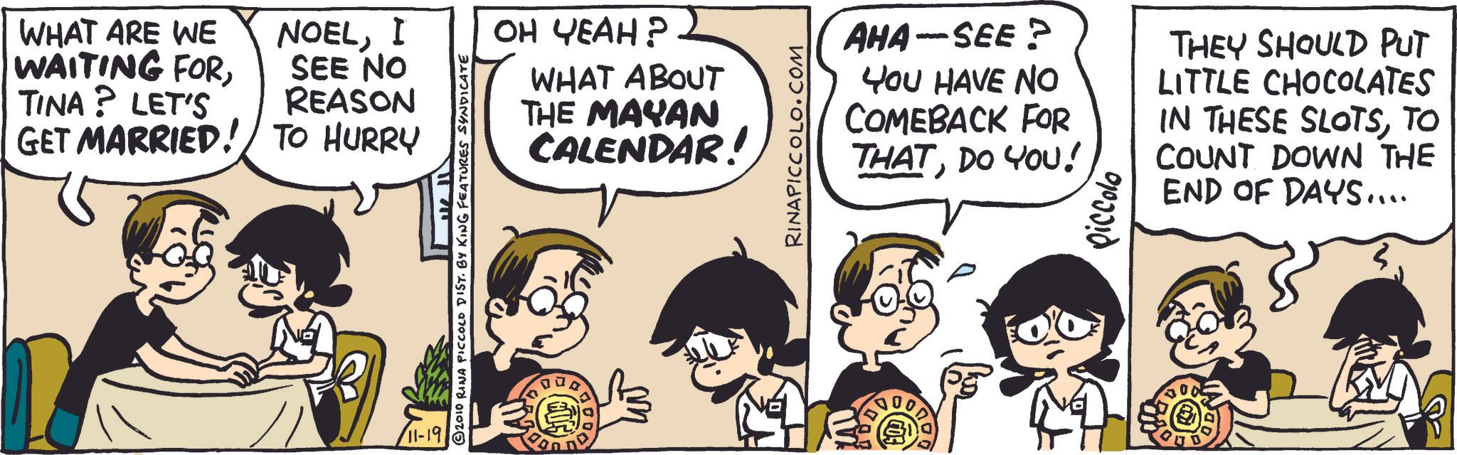 Animation OCR: WHAT ARE WE WAITING FORI SEE NO OH YEAH? TINA? LET'S REASON GET MARRIED! TO HURRY 2010 RINA PICCOLO DIST. BY KING FEATURES SYNDICATE WHAT ABOUT THE MAYAN CALENDAR! 11-19 RINAPICCOLO.COM AHA-SEE? YOU HAVE NO COMEBACK FOR THATDO YOU! piccolo THEY SHOULD PUT LITTLE CHOCOLATES IN THESE SLOTSTO COUNT DOWN THE END OF DAYS.... WHAT ARE WE WAITING FORI SEE NO OH YEAH ? TINA ? LET'S REASON GET MARRIED ! TO HURRY 2010 RINA PICCOLO DIST . BY KING FEATURES SYNDICATE WHAT ABOUT THE MAYAN CALENDAR ! 11-19 RINAPICCOLO.COM AHA - SEE ? YOU HAVE NO COMEBACK FOR THATDO YOU ! piccolo THEY SHOULD PUT LITTLE CHOCOLATES IN THESE SLOTSTO COUNT DOWN THE END OF DAYS ....
