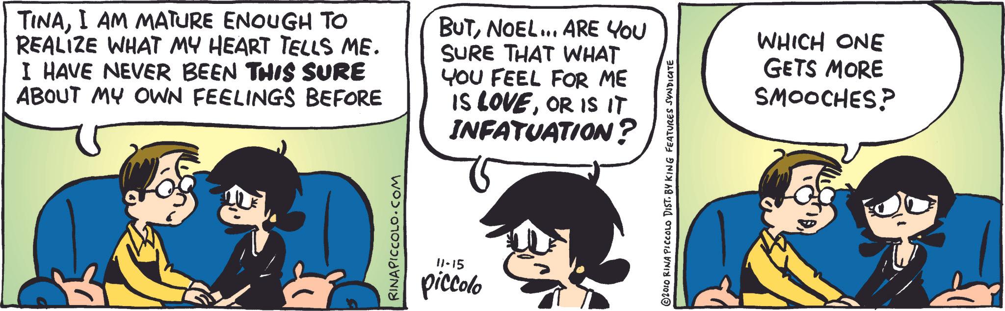 Comic book OCR: TINAI AM MATURE ENOUGH TO REALIZE WHAT MY HEART TELLS ME. I HAVE NEVER BEEN THIS SURE ABOUT MY OWN FEELINGS BEFORE BUTNOEL... ARE YOU SURE THAT WHAT YOU FEEL FOR ME IS LOVEOR IS IT INFATUATION? RINAPICCOLO.COM 11-15 piccolo 2010 RINA PICCOLO DIST. BY KING FEATURES SYNDICATE WHICH ONE GETS MORE SMOOCHES? TINAI AM MATURE ENOUGH TO REALIZE WHAT MY HEART TELLS ME . I HAVE NEVER BEEN THIS SURE ABOUT MY OWN FEELINGS BEFORE BUTNOEL ... ARE YOU SURE THAT WHAT YOU FEEL FOR ME IS LOVEOR IS IT INFATUATION ? RINAPICCOLO.COM 11-15 piccolo 2010 RINA PICCOLO DIST . BY KING FEATURES SYNDICATE WHICH ONE GETS MORE SMOOCHES ?