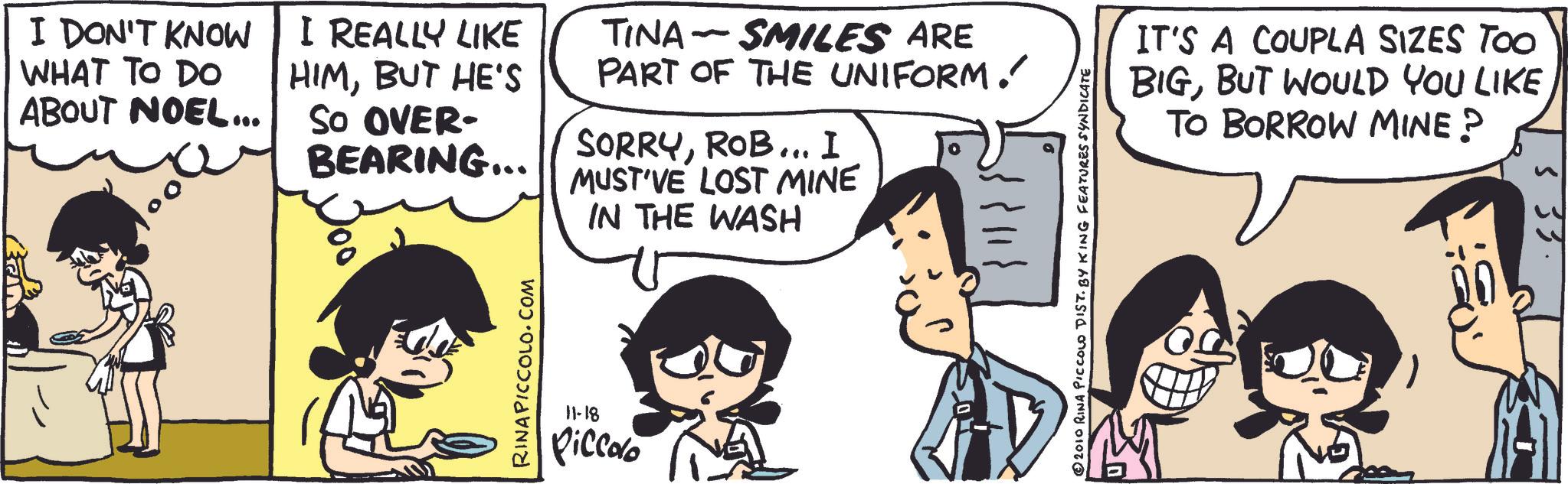 Publication OCR: I DON'T KNOW WHAT TO DO ABOUT NOEL... I REALLY LIKE HIMBUT HE'S So OVER- BEARING... - TINA SMILES ARE PART OF THE UNIFORM.' SORRYROB... I MUST'VE LOST MINE IN THE WASH RINAPICCOLO.COM 11-18 Piccolo 2010 RINA PICCOLO DIST. BY KING FEATURES SYNDICATE IT'S A COUPLA SIZES TOO BIGBUT WOULD YOU LIKE TO BORROW MINE? 533 I DON'T KNOW WHAT TO DO ABOUT NOEL ... I REALLY LIKE HIMBUT HE'S So OVER- BEARING ... - TINA SMILES ARE PART OF THE UNIFORM . ' SORRYROB ... I MUST'VE LOST MINE IN THE WASH RINAPICCOLO.COM 11-18 Piccolo 2010 RINA PICCOLO DIST . BY KING FEATURES SYNDICATE IT'S A COUPLA SIZES TOO BIGBUT WOULD YOU LIKE TO BORROW MINE ? 533