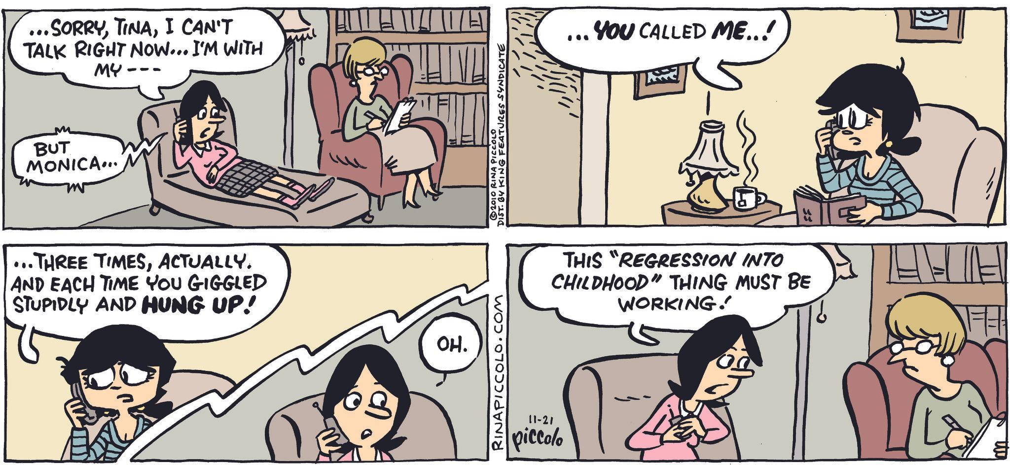 Comic book OCR: ...SORRYI CAN'T TALK RIGHT NOW... I'M WITH MY BUT MONICA... ...THREE TIMESACTUALLY. AND EACH TIME YOU GIGGLED STUPIDLY AND HUNG UP! OH. RINAPICCOLO.COM 2010 RINA PICCOLO DIST. BY KING FEATURES SYNDICATE 11-21 piccolo 100 YOU CALLED ME..! THIS "REGRESSION INTO CHILDHOOD" THING MUST BE WORKING! ... SORRYI CAN'T TALK RIGHT NOW ... I'M WITH MY BUT MONICA ... ... THREE TIMESACTUALLY . AND EACH TIME YOU GIGGLED STUPIDLY AND HUNG UP ! OH . RINAPICCOLO.COM 2010 RINA PICCOLO DIST . BY KING FEATURES SYNDICATE 11-21 piccolo 100 YOU CALLED ME .. ! THIS " REGRESSION INTO CHILDHOOD " THING MUST BE WORKING !