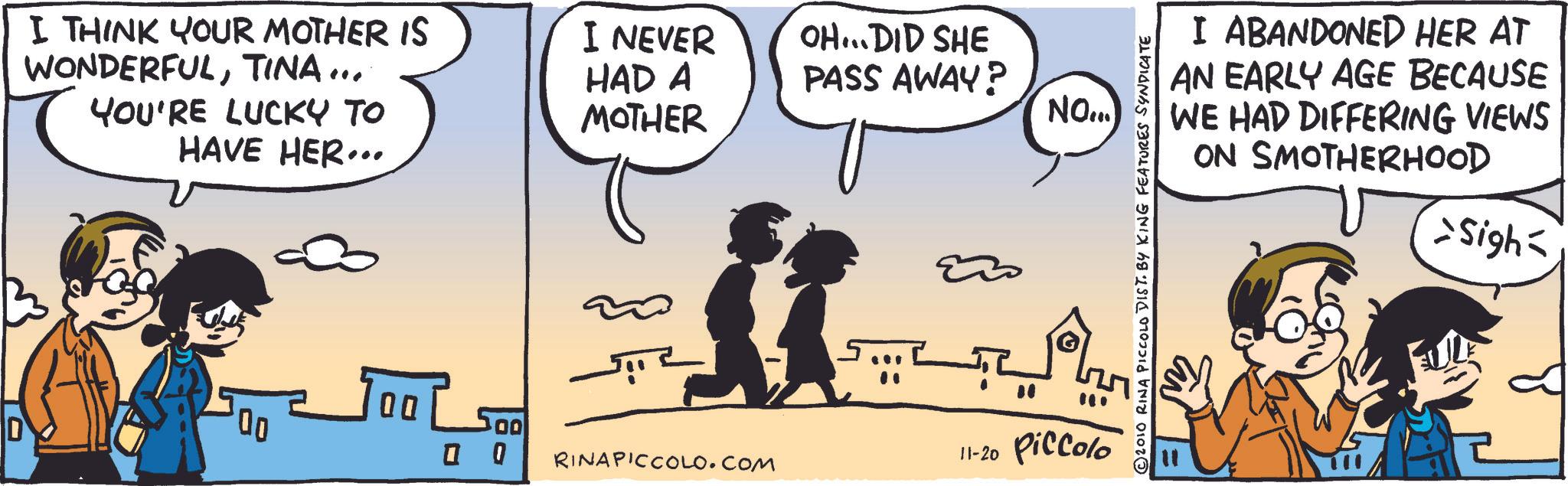 Comic book OCR: I THINK YOUR MOTHER IS WONDERFULTINA... YOU'RE LUCKY TO HAVE HER... 00 00 I NEVER HAD A MOTHER OH...DID SHE PASS AWAY? NO... 500 0 0 RINAPICCOLO.COM 11-20 Piccolo I ABANDONED HER AT AN EARLY AGE BECAUSE WE HAD DIFFERING VIEWS ON SMOTHERHOOD >Sigh= 2010 RINA PICCOLO DIST. BY KING FEATURES SYNDICATE I THINK YOUR MOTHER IS WONDERFULTINA ... YOU'RE LUCKY TO HAVE HER ... 00 00 I NEVER HAD A MOTHER OH ... DID SHE PASS AWAY ? NO ... 500 0 0 RINAPICCOLO.COM 11-20 Piccolo I ABANDONED HER AT AN EARLY AGE BECAUSE WE HAD DIFFERING VIEWS ON SMOTHERHOOD > Sigh = 2010 RINA PICCOLO DIST . BY KING FEATURES SYNDICATE