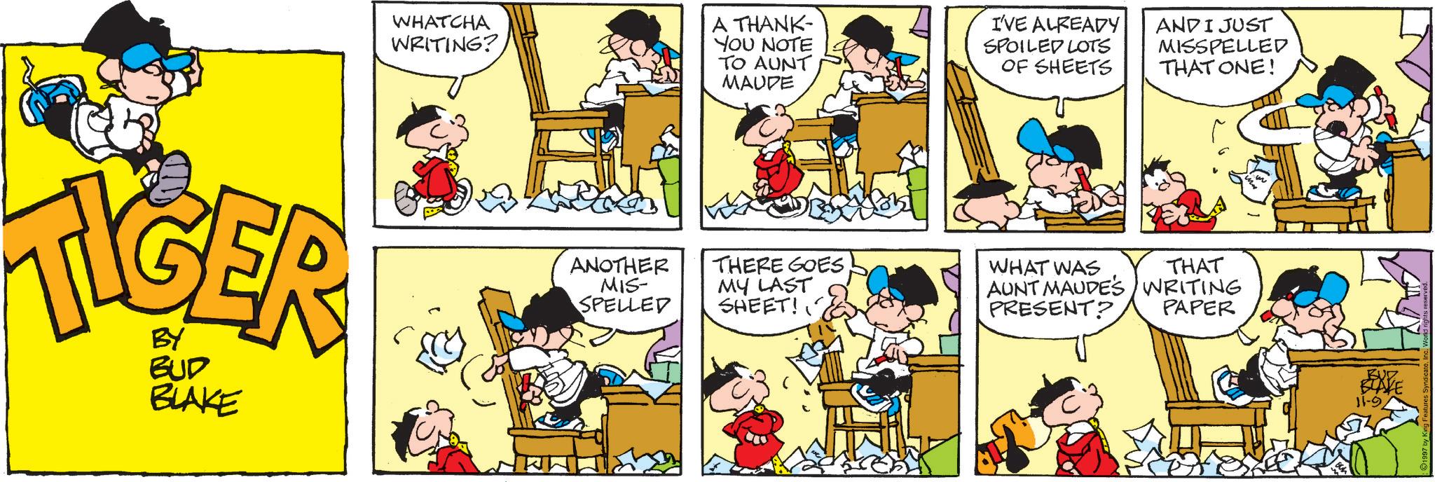Animation OCR: WHATCHA WRITING? A THANK- YOU NOTE TO AUNT MAUDE I'VE ALREADY SPOILED LOTS OF SHEETS AND I JUST MISSPELLED THAT ONE! TIGER BY BUD BLAKE ANOTHER MIS- SPELLED THERE GOES MY LAST SHEET! WHAT WAS THAT AUNT MAUDE'S WRITING PRESENT? PAPER BUZ BLAKE 11-9 WHATCHA WRITING ? A THANK- YOU NOTE TO AUNT MAUDE I'VE ALREADY SPOILED LOTS OF SHEETS AND I JUST MISSPELLED THAT ONE ! TIGER BY BUD BLAKE ANOTHER MIS- SPELLED THERE GOES MY LAST SHEET ! WHAT WAS THAT AUNT MAUDE'S WRITING PRESENT ? PAPER BUZ BLAKE 11-9