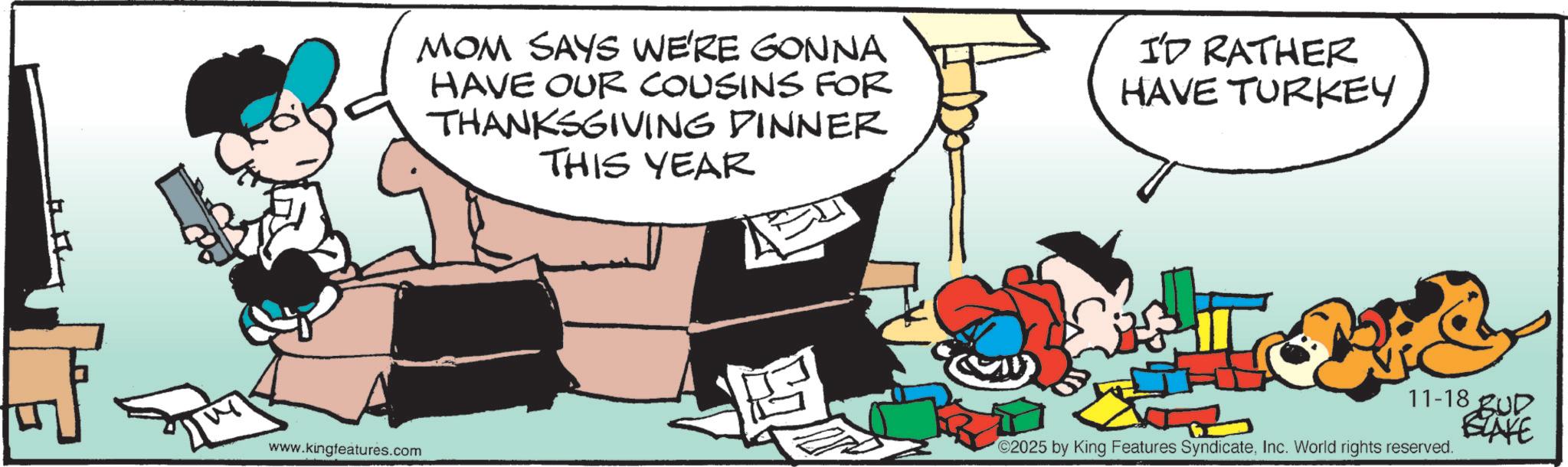 Comic book OCR: MOM SAYS WE'RE GONNA HAVE OUR COUSINS FOR THANKSGIVING DINNER THIS YEAR I'D RATHER HAVE TURKEY www.kingfeatures.com 11-18 2025 by King Features SyndicateInc. World rights reserved. BUD BLAKE MOM SAYS WE'RE GONNA HAVE OUR COUSINS FOR THANKSGIVING DINNER THIS YEAR I'D RATHER HAVE TURKEY www.kingfeatures.com 11-18 2025 by King Features SyndicateInc. World rights reserved . BUD BLAKE