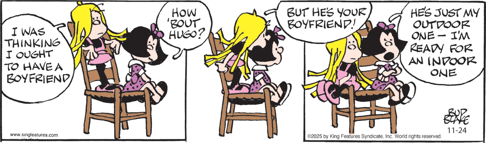 Comic book OCR: I WAS THINKING I OUGHT TO HAVE A BOYFRIENDHOW 'BOUT HUGO? www.kingfeatures.com BUT HE'S YOUR BOYFRIEND! HE'S JUST MY OUTDOOR ONE - I'M READY FOR AN INDOOR ONE ©2025 by King Features SyndicateInc. World rights reserved. BUD BLAKE 11-24 I WAS THINKING I OUGHT TO HAVE A BOYFRIENDHOW ' BOUT HUGO ? www.kingfeatures.com BUT HE'S YOUR BOYFRIEND ! HE'S JUST MY OUTDOOR ONE - I'M READY FOR AN INDOOR ONE © 2025 by King Features SyndicateInc. World rights reserved . BUD BLAKE 11-24