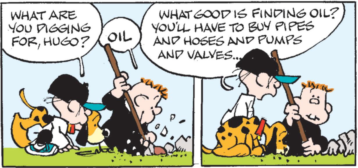 Photo caption OCR: WHAT ARE YOU DIGGING FORHUGO? OIL WHAT GOOD IS FINDING OIL? YOU'LL HAVE TO BUY PIPES AND HOSES AND PUMPS AND VALVES... WHAT ARE YOU DIGGING FORHUGO ? OIL WHAT GOOD IS FINDING OIL ? YOU'LL HAVE TO BUY PIPES AND HOSES AND PUMPS AND VALVES ...