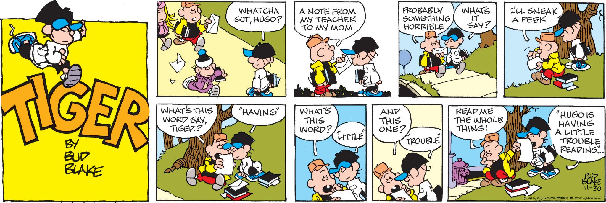 Comic book OCR: TIGER BUD BLAKE WHAT'S THIS WORD SAYTIGER? WHATCHA GOTHUGO? A NOTE FROM MY TEACHER TO MY MOM PROBABLY SOMETHING HORRIBLE "HAVING" WHAT'S THIS AND THIS WORD? ONE? LITTLE TROUBLE WHATS I'LL SNEAK IT SAY? A PEEK README THE WHOLE THING! "HUGO IS HAVING A LITTLE TROUBLE READING. BUP BLAKE 11-30 ©1997 by King Features SyndicateInc. World rights reserved. TIGER BUD BLAKE WHAT'S THIS WORD SAYTIGER ? WHATCHA GOTHUGO ? A NOTE FROM MY TEACHER TO MY MOM PROBABLY SOMETHING HORRIBLE " HAVING " WHAT'S THIS AND THIS WORD ? ONE ? LITTLE TROUBLE WHATS I'LL SNEAK IT SAY ? A PEEK README THE WHOLE THING ! " HUGO IS HAVING A LITTLE TROUBLE READING . BUP BLAKE 11-30 © 1997 by King Features SyndicateInc. World rights reserved .