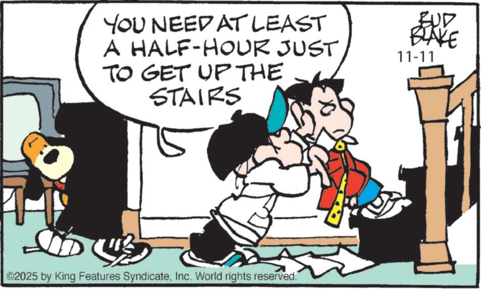 Graphics OCR: YOU NEED AT LEAST A HALF-HOUR JUST TO GET UP THE STAIRS BUD BLAKE 11-11 LD UB ©2025 by King Features SyndicateInc. World rights reserved. YOU NEED AT LEAST A HALF - HOUR JUST TO GET UP THE STAIRS BUD BLAKE 11-11 LD UB © 2025 by King Features SyndicateInc. World rights reserved .