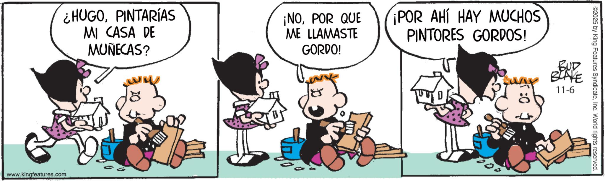 Comic book OCR: ¿HUGOPINTARÍAS MI CASA DE MUÑECAS? ww ¡NOPOR QUE ME LLAMASTE GORDO! www.kingfeatures.com ¡POR AHÍ HAY MUCHOS PINTORES GORDOS! BUD WAY BLAKE 11-6 ©2025 by King Features SyndicateInc. World rights reserved. ¿ HUGOPINTARÍAS MI CASA DE MUÑECAS ? ww ¡ NOPOR QUE ME LLAMASTE GORDO ! www.kingfeatures.com ¡ POR AHÍ HAY MUCHOS PINTORES GORDOS ! BUD WAY BLAKE 11-6 © 2025 by King Features SyndicateInc. World rights reserved .