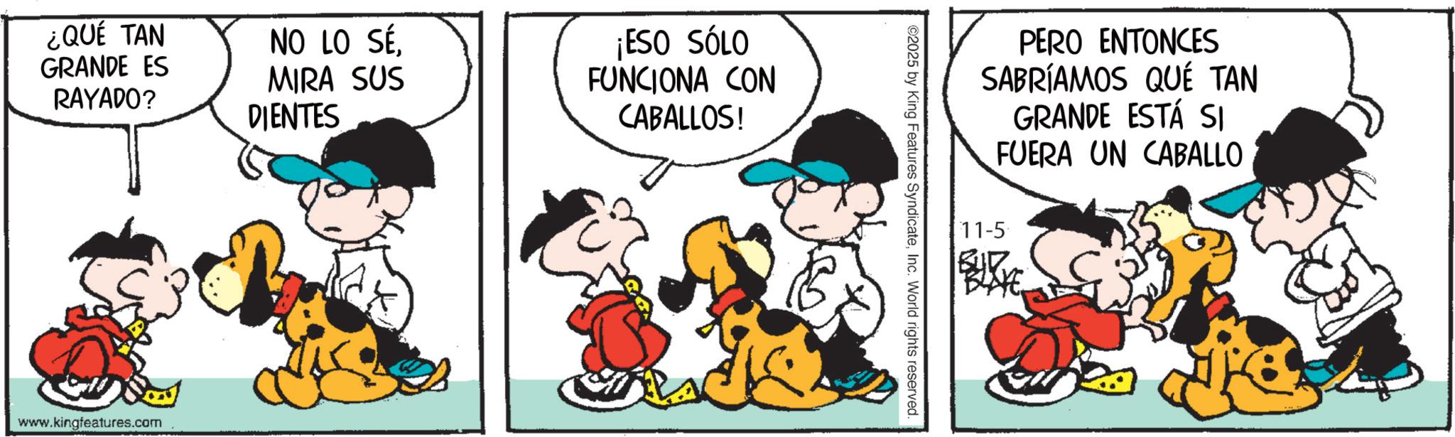 Animated cartoon OCR: ¿QUÉ TAN GRANDE ES RAYADO? NO LO SÉMIRA SUS DIENTES ¡ESO SÓLO FUNCIONA CON CABALLOS! www.kingfeatures.com PERO ENTONCES SABRÍAMOS QUÉ TAN GRANDE ESTÁ SI FUERA UN CABALLO ©2025 by King Features SyndicateInc. World rights reserved. 11-5 BLAYE ¿ QUÉ TAN GRANDE ES RAYADO ? NO LO SÉMIRA SUS DIENTES ¡ ESO SÓLO FUNCIONA CON CABALLOS ! www.kingfeatures.com PERO ENTONCES SABRÍAMOS QUÉ TAN GRANDE ESTÁ SI FUERA UN CABALLO © 2025 by King Features SyndicateInc. World rights reserved . 11-5 BLAYE
