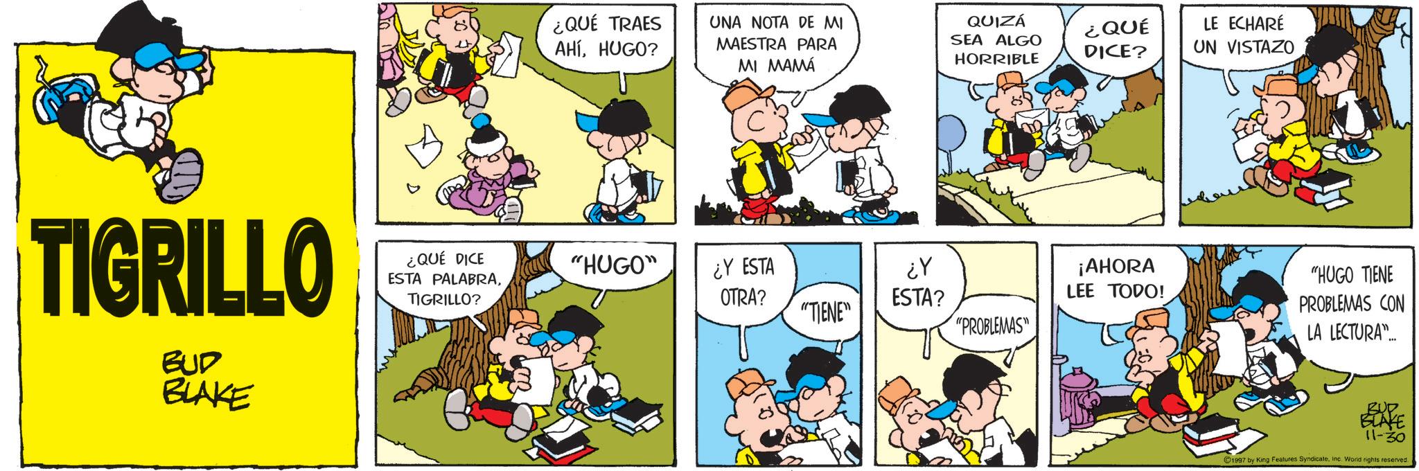 Comic book OCR: TIGRILLO BUD BLAKE ¿QUÉ DICE ESTA PALABRATIGRILLO? ¿QUÉ TRAES AHÍHUGO? UNA NOTA DE MI MAESTRA PARA MI MAMÁ QUIZÁ SEA ALGO HORRIBLE ¿QUÉ DICE? "HUGO" ¿Y ESTA ??? OTRA? ESTA? ¡AHORA LEE TODO! "TIENE" "PROBLEMAS" LE ECHARÉ UN VISTAZO "HUGO TIENE PROBLEMAS CON LA LECTURA... 11-30 1997 by King Features SyndicateInc. World rights reserved. TIGRILLO BUD BLAKE ¿ QUÉ DICE ESTA PALABRATIGRILLO ? ¿ QUÉ TRAES AHÍHUGO ? UNA NOTA DE MI MAESTRA PARA MI MAMÁ QUIZÁ SEA ALGO HORRIBLE ¿ QUÉ DICE ? " HUGO " ¿ Y ESTA ??? OTRA ? ESTA ? ¡ AHORA LEE TODO ! " TIENE " " PROBLEMAS " LE ECHARÉ UN VISTAZO " HUGO TIENE PROBLEMAS CON LA LECTURA ... 11-30 1997 by King Features SyndicateInc. World rights reserved .