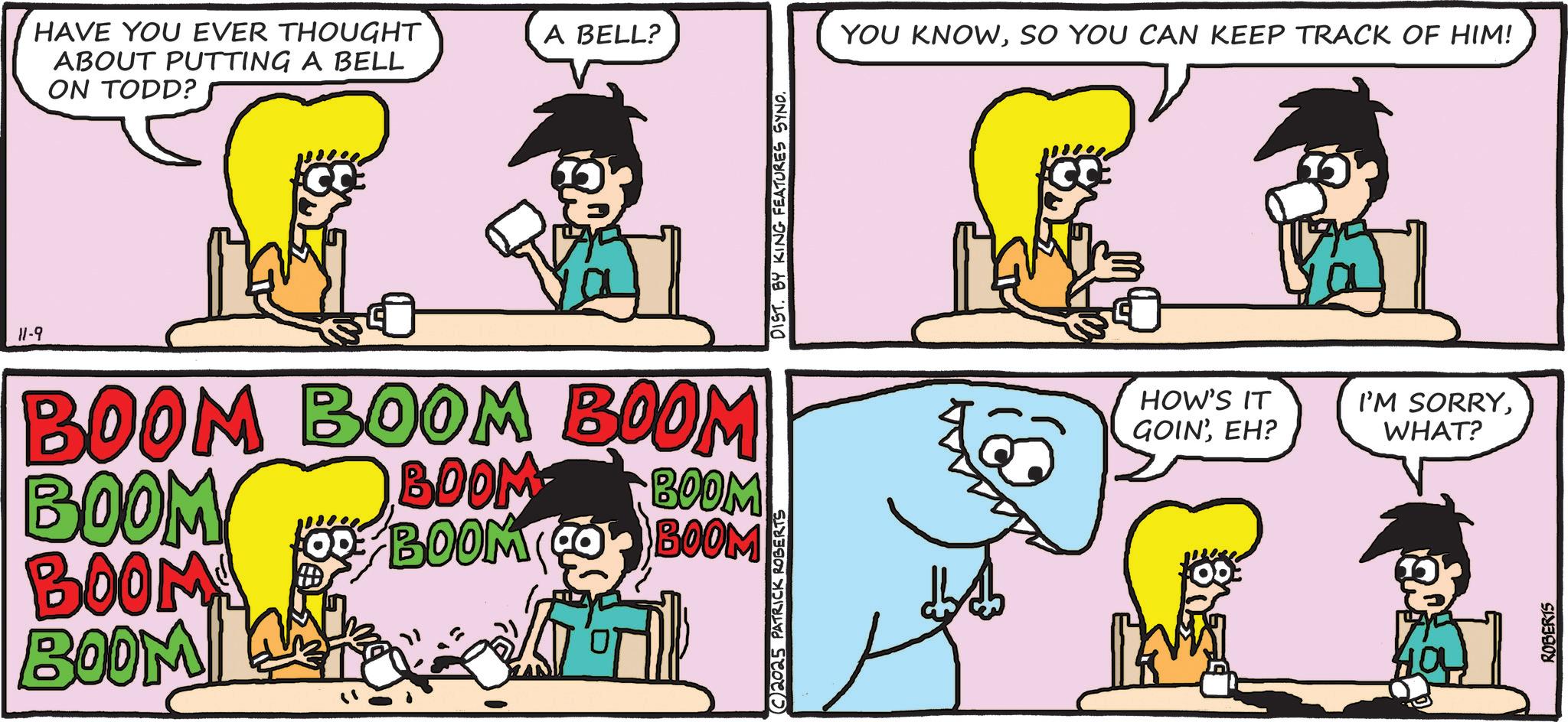 Animation OCR: HAVE YOU EVER THOUGHT ABOUT PUTTING A BELL ON TODD? A BELL? 11-9 BOOM BOOM BOOM BOOM BOOM! BOOM W ... BOOM BOOM BOOM OD BOOM (COR BOOM C2025 PATRICK ROBERTS DIST. BY KING FEATURES SYND. YOU KNOWSO YOU CAN KEEP TRACK OF HIM! HOW'S IT I'M SORRYEH? WHAT? ROBERTS HAVE YOU EVER THOUGHT ABOUT PUTTING A BELL ON TODD ? A BELL ? 11-9 BOOM BOOM BOOM BOOM BOOM ! BOOM W ... BOOM BOOM BOOM OD BOOM ( COR BOOM C2025 PATRICK ROBERTS DIST . BY KING FEATURES SYND . YOU KNOWSO YOU CAN KEEP TRACK OF HIM ! HOW'S IT I'M SORRYGOIN 'EH ? WHAT ? ROBERTS
