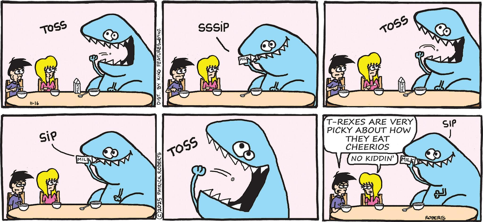 Fish OCR: 11-16 Sip TOSS MILK 2025 PATRICK ROBERTS DIST. BY KING FEATURES SYND. sssip MILK TOSS TOSS T-REXES ARE VERY PICKY ABOUT HOW THEY EAT CHEERIOS NO KIDDIN' MILK ?? ROBERTS SIP 11-16 Sip TOSS MILK 2025 PATRICK ROBERTS DIST . BY KING FEATURES SYND . sssip MILK TOSS TOSS T - REXES ARE VERY PICKY ABOUT HOW THEY EAT CHEERIOS NO KIDDIN ' MILK ?? ROBERTS SIP