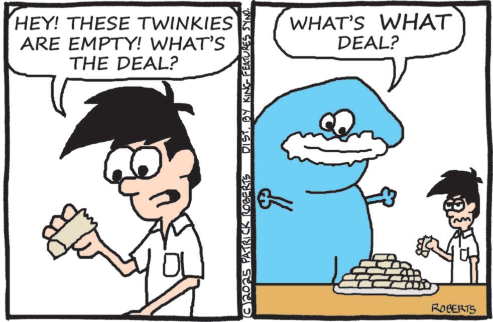Animated cartoon OCR: HEY! THESE TWINKIES ARE EMPTY! WHAT'S THE DEAL? 10 DISTBY KING FEATURES SYNO. ??? (©)2025 PATRICK ROBERTS WHAT'S WHAT DEAL? ROBERTS HEY ! THESE TWINKIES ARE EMPTY ! WHAT'S THE DEAL ? 10 DISTBY KING FEATURES SYNO . ??? ( © ) 2025 PATRICK ROBERTS WHAT'S WHAT DEAL ? ROBERTS