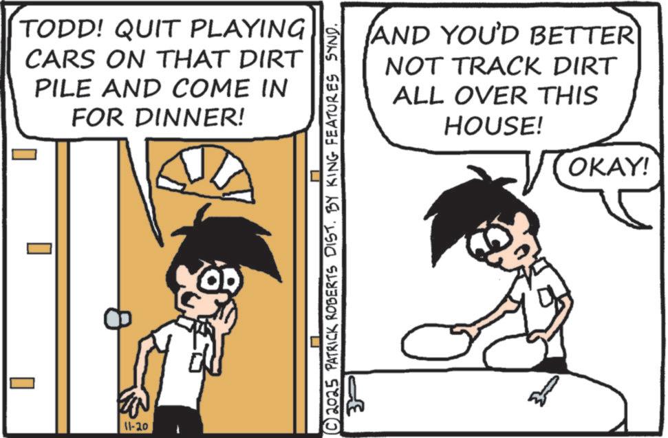 Line art OCR: TODD! QUIT PLAYING CARS ON THAT DIRT PILE AND COME IN FOR DINNER! EN 11-20 © 2025 PATRICK ROBERTS DIST. BY KING FEATURES SYND. ??? AND YOU'D BETTER NOT TRACK DIRT ALL OVER THIS HOUSE! OKAY! TODD ! QUIT PLAYING CARS ON THAT DIRT PILE AND COME IN FOR DINNER ! EN 11-20 © 2025 PATRICK ROBERTS DIST . BY KING FEATURES SYND . ??? AND YOU'D BETTER NOT TRACK DIRT ALL OVER THIS HOUSE ! OKAY !
