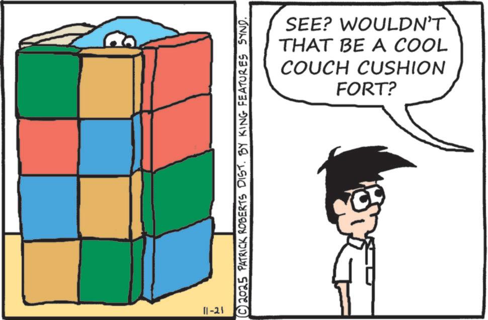 Animated cartoon OCR: 11-21 © 2025 PATRICK ROBERTS DIST. BY KING FEATURES SYND. SEE? WOULDN'T THAT BE A COOL COUCH CUSHION FORT? 11-21 © 2025 PATRICK ROBERTS DIST . BY KING FEATURES SYND . SEE ? WOULDN'T THAT BE A COOL COUCH CUSHION FORT ?