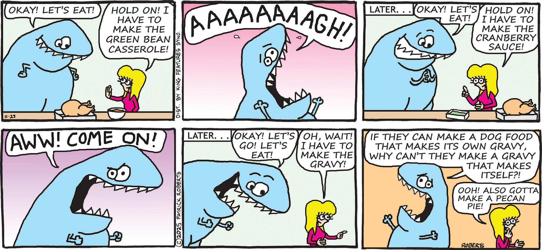 Humour OCR: 11-23 OKAY! LET'S EAT! 5 440 HOLD ON! I HAVE TO MAKE THE GREEN BEAN CASSEROLE! AWW! COME ON! © 2025 PATRICK ROBERTS DIST. BY KING FEATURES SYND. AAAAAAAAGH! LATER...OKAY! LET'S HOLD ON! EAT! I HAVE TO MAKE THE CRANBERRY SAUCE! LATER. VOKAY! LET'S GO! LET'S EAT! OHWAIT! I HAVE TO MAKE THE GRAVY! IF THEY CAN MAKE A DOG FOOD THAT MAKES ITS OWN GRAVYWHY CAN'T THEY MAKE A GRAVY THAT MAKES ITSELF?! OOH! ALSO GOTTA MAKE A PECAN PIE! ROBERTS 11-23 OKAY ! LET'S EAT ! 5 440 HOLD ON ! I HAVE TO MAKE THE GREEN BEAN CASSEROLE ! AWW ! COME ON ! © 2025 PATRICK ROBERTS DIST . BY KING FEATURES SYND . AAAAAAAAGH ! LATER ... OKAY ! LET'S HOLD ON ! EAT ! I HAVE TO MAKE THE CRANBERRY SAUCE ! LATER . VOKAY ! LET'S GO ! LET'S EAT ! OHWAIT ! I HAVE TO MAKE THE GRAVY ! IF THEY CAN MAKE A DOG FOOD THAT MAKES ITS OWN GRAVYWHY CAN'T THEY MAKE A GRAVY THAT MAKES ITSELF ?! OOH ! ALSO GOTTA MAKE A PECAN PIE ! ROBERTS